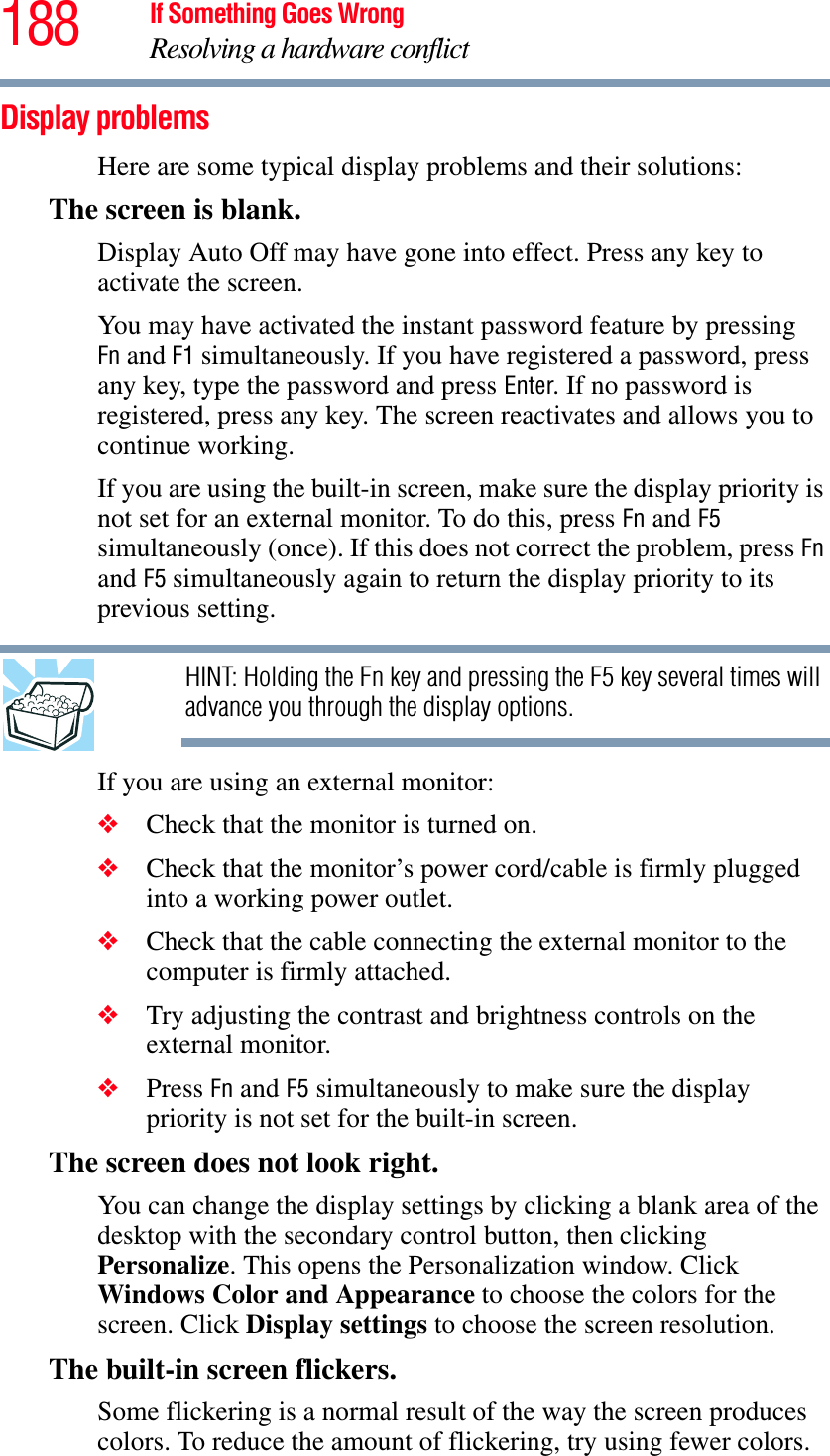 188 If Something Goes WrongResolving a hardware conflictDisplay problems Here are some typical display problems and their solutions:The screen is blank.Display Auto Off may have gone into effect. Press any key to activate the screen.You may have activated the instant password feature by pressing Fn and F1 simultaneously. If you have registered a password, press any key, type the password and press Enter. If no password is registered, press any key. The screen reactivates and allows you to continue working.If you are using the built-in screen, make sure the display priority is not set for an external monitor. To do this, press Fn and F5simultaneously (once). If this does not correct the problem, press Fnand F5 simultaneously again to return the display priority to its previous setting.HINT: Holding the Fn key and pressing the F5 key several times will advance you through the display options.If you are using an external monitor:❖Check that the monitor is turned on.❖Check that the monitor’s power cord/cable is firmly plugged into a working power outlet.❖Check that the cable connecting the external monitor to the computer is firmly attached.❖Try adjusting the contrast and brightness controls on the external monitor.❖Press Fn and F5 simultaneously to make sure the display priority is not set for the built-in screen.The screen does not look right.You can change the display settings by clicking a blank area of the desktop with the secondary control button, then clicking Personalize. This opens the Personalization window. Click Windows Color and Appearance to choose the colors for the screen. Click Display settings to choose the screen resolution.The built-in screen flickers.Some flickering is a normal result of the way the screen produces colors. To reduce the amount of flickering, try using fewer colors.