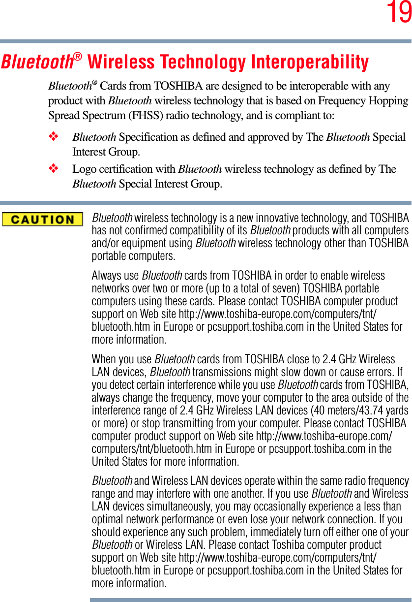 19Bluetooth® Wireless Technology InteroperabilityBluetooth® Cards from TOSHIBA are designed to be interoperable with any product with Bluetooth wireless technology that is based on Frequency Hopping Spread Spectrum (FHSS) radio technology, and is compliant to:❖Bluetooth Specification as defined and approved by The Bluetooth Special Interest Group.❖Logo certification with Bluetooth wireless technology as defined by The Bluetooth Special Interest Group.Bluetooth wireless technology is a new innovative technology, and TOSHIBA has not confirmed compatibility of its Bluetooth products with all computers and/or equipment using Bluetooth wireless technology other than TOSHIBA portable computers.Always use Bluetooth cards from TOSHIBA in order to enable wireless networks over two or more (up to a total of seven) TOSHIBA portable computers using these cards. Please contact TOSHIBA computer product support on Web site http://www.toshiba-europe.com/computers/tnt/bluetooth.htm in Europe or pcsupport.toshiba.com in the United States for more information.When you use Bluetooth cards from TOSHIBA close to 2.4 GHz Wireless LAN devices, Bluetooth transmissions might slow down or cause errors. If you detect certain interference while you use Bluetooth cards from TOSHIBA, always change the frequency, move your computer to the area outside of the interference range of 2.4 GHz Wireless LAN devices (40 meters/43.74 yards or more) or stop transmitting from your computer. Please contact TOSHIBA computer product support on Web site http://www.toshiba-europe.com/computers/tnt/bluetooth.htm in Europe or pcsupport.toshiba.com in the United States for more information.Bluetooth and Wireless LAN devices operate within the same radio frequency range and may interfere with one another. If you use Bluetooth and Wireless LAN devices simultaneously, you may occasionally experience a less than optimal network performance or even lose your network connection. If you should experience any such problem, immediately turn off either one of your Bluetooth or Wireless LAN. Please contact Toshiba computer product support on Web site http://www.toshiba-europe.com/computers/tnt/bluetooth.htm in Europe or pcsupport.toshiba.com in the United States for more information.