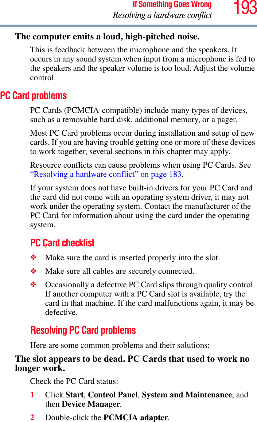 193If Something Goes WrongResolving a hardware conflictThe computer emits a loud, high-pitched noise.This is feedback between the microphone and the speakers. It occurs in any sound system when input from a microphone is fed to the speakers and the speaker volume is too loud. Adjust the volume control.PC Card problems PC Cards (PCMCIA-compatible) include many types of devices, such as a removable hard disk, additional memory, or a pager. Most PC Card problems occur during installation and setup of new cards. If you are having trouble getting one or more of these devices to work together, several sections in this chapter may apply.Resource conflicts can cause problems when using PC Cards. See “Resolving a hardware conflict” on page 183.If your system does not have built-in drivers for your PC Card and the card did not come with an operating system driver, it may not work under the operating system. Contact the manufacturer of the PC Card for information about using the card under the operating system.PC Card checklist❖Make sure the card is inserted properly into the slot.❖Make sure all cables are securely connected.❖Occasionally a defective PC Card slips through quality control. If another computer with a PC Card slot is available, try the card in that machine. If the card malfunctions again, it may be defective.Resolving PC Card problemsHere are some common problems and their solutions:The slot appears to be dead. PC Cards that used to work no longer work.Check the PC Card status:1Click Start,Control Panel,System and Maintenance, and then Device Manager.2Double-click the PCMCIA adapter.