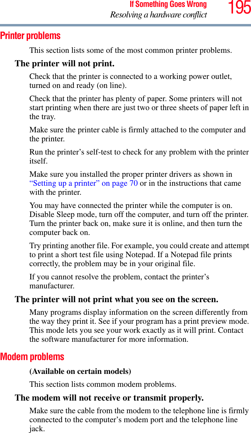 195If Something Goes WrongResolving a hardware conflictPrinter problems This section lists some of the most common printer problems.The printer will not print.Check that the printer is connected to a working power outlet, turned on and ready (on line).Check that the printer has plenty of paper. Some printers will not start printing when there are just two or three sheets of paper left in the tray.Make sure the printer cable is firmly attached to the computer and the printer.Run the printer’s self-test to check for any problem with the printer itself.Make sure you installed the proper printer drivers as shown in “Setting up a printer” on page 70 or in the instructions that came with the printer.You may have connected the printer while the computer is on. Disable Sleep mode, turn off the computer, and turn off the printer. Turn the printer back on, make sure it is online, and then turn the computer back on.Try printing another file. For example, you could create and attempt to print a short test file using Notepad. If a Notepad file prints correctly, the problem may be in your original file.If you cannot resolve the problem, contact the printer’s manufacturer.The printer will not print what you see on the screen.Many programs display information on the screen differently from the way they print it. See if your program has a print preview mode. This mode lets you see your work exactly as it will print. Contact the software manufacturer for more information.Modem problems (Available on certain models)This section lists common modem problems.The modem will not receive or transmit properly.Make sure the cable from the modem to the telephone line is firmly connected to the computer’s modem port and the telephone line jack.