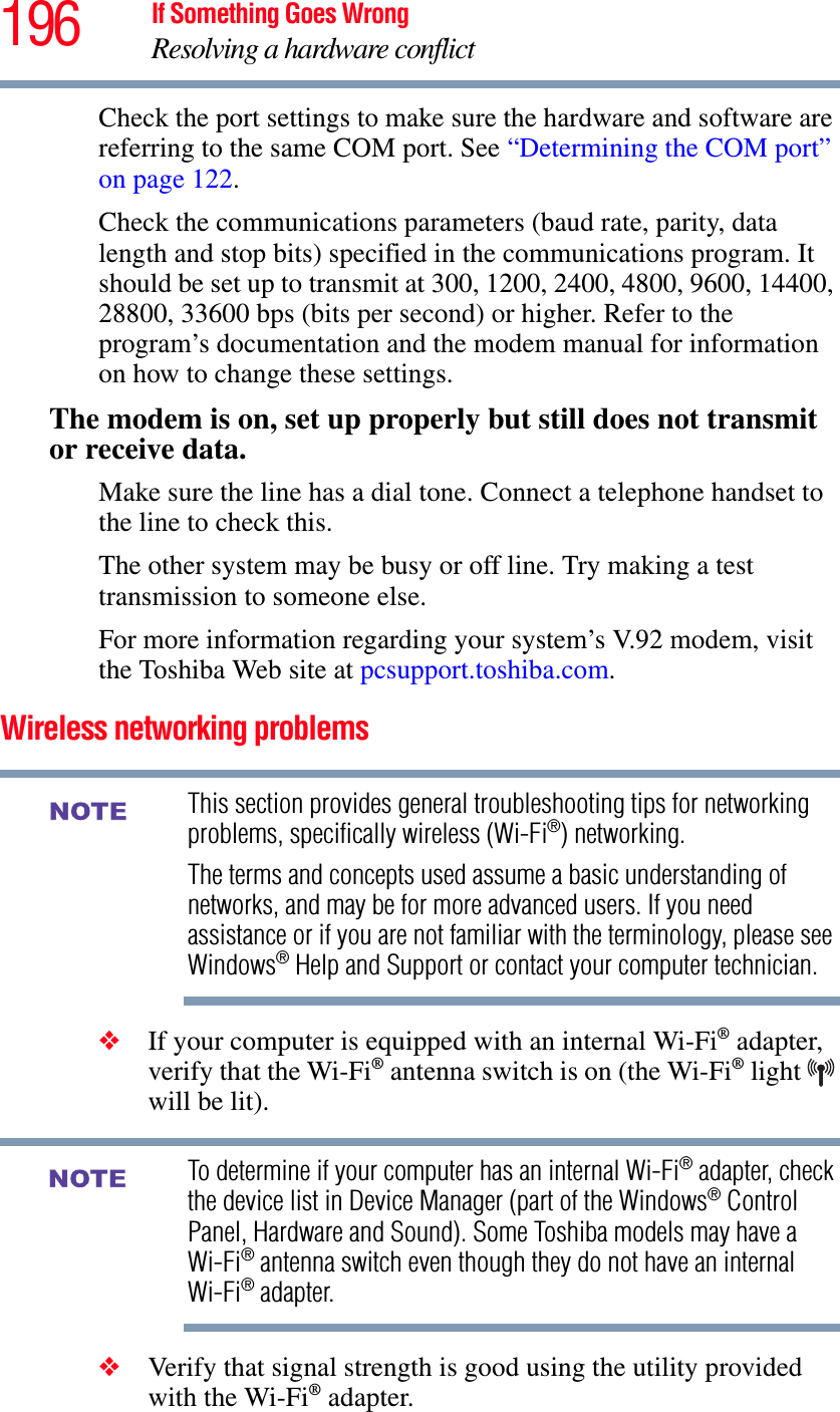 196 If Something Goes WrongResolving a hardware conflictCheck the port settings to make sure the hardware and software are referring to the same COM port. See “Determining the COM port” on page 122.Check the communications parameters (baud rate, parity, data length and stop bits) specified in the communications program. It should be set up to transmit at 300, 1200, 2400, 4800, 9600, 14400, 28800, 33600 bps (bits per second) or higher. Refer to the program’s documentation and the modem manual for information on how to change these settings.The modem is on, set up properly but still does not transmit or receive data.Make sure the line has a dial tone. Connect a telephone handset to the line to check this.The other system may be busy or off line. Try making a test transmission to someone else.For more information regarding your system’s V.92 modem, visit the Toshiba Web site at pcsupport.toshiba.com.Wireless networking problemsThis section provides general troubleshooting tips for networking problems, specifically wireless (Wi-Fi®) networking.The terms and concepts used assume a basic understanding of networks, and may be for more advanced users. If you need assistance or if you are not familiar with the terminology, please see Windows® Help and Support or contact your computer technician.❖If your computer is equipped with an internal Wi-Fi® adapter, verify that the Wi-Fi® antenna switch is on (the Wi-Fi® light will be lit).To determine if your computer has an internal Wi-Fi® adapter, check the device list in Device Manager (part of the Windows® Control Panel, Hardware and Sound). Some Toshiba models may have a Wi-Fi® antenna switch even though they do not have an internal Wi-Fi® adapter.❖Verify that signal strength is good using the utility provided with the Wi-Fi® adapter.NOTENOTE