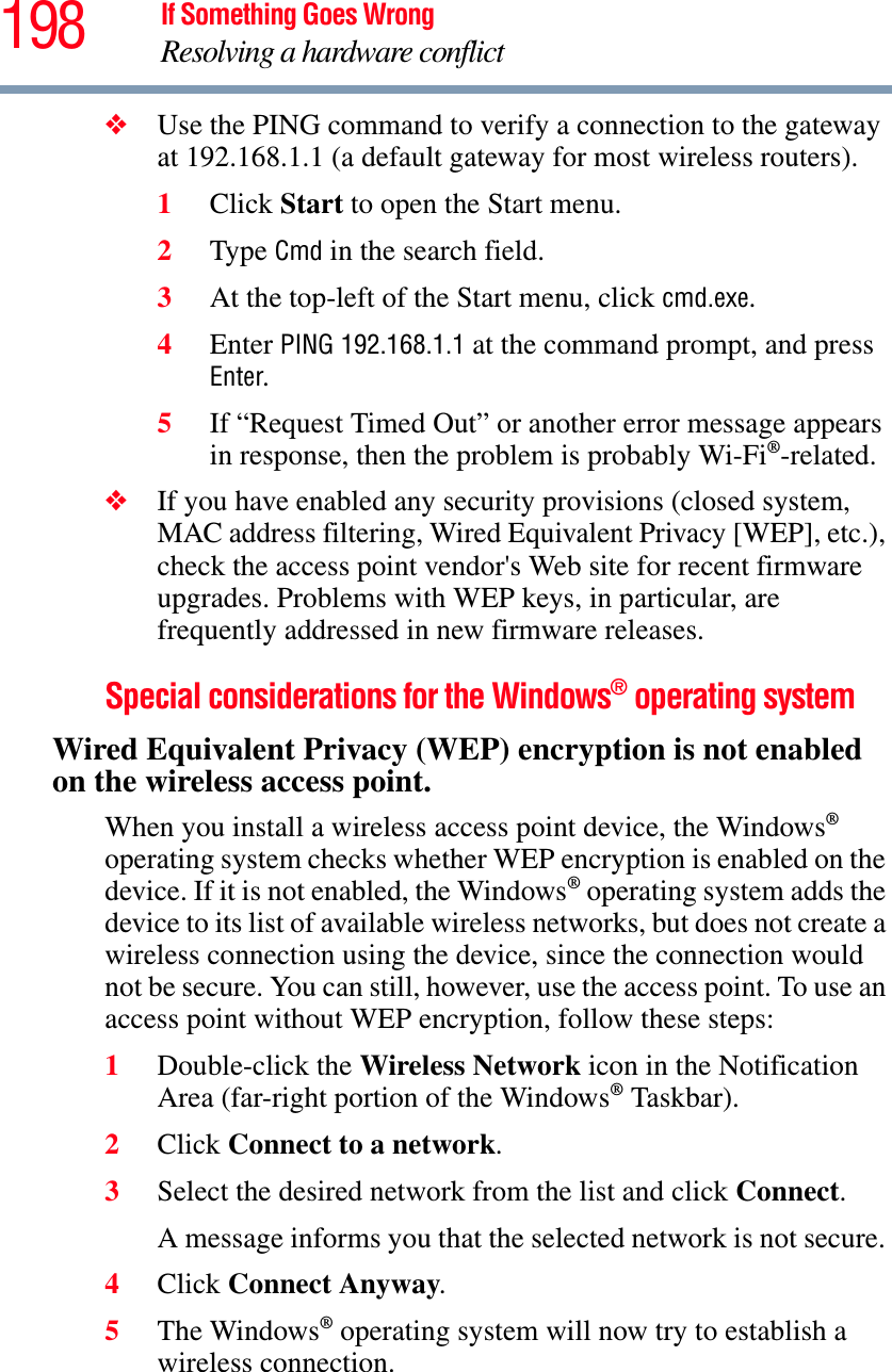 198 If Something Goes WrongResolving a hardware conflict❖Use the PING command to verify a connection to the gateway at 192.168.1.1 (a default gateway for most wireless routers).1Click Start to open the Start menu.2Type Cmd in the search field.3At the top-left of the Start menu, click cmd.exe.4Enter PING 192.168.1.1 at the command prompt, and press Enter.5If “Request Timed Out” or another error message appears in response, then the problem is probably Wi-Fi®-related.❖If you have enabled any security provisions (closed system, MAC address filtering, Wired Equivalent Privacy [WEP], etc.), check the access point vendor&apos;s Web site for recent firmware upgrades. Problems with WEP keys, in particular, are frequently addressed in new firmware releases.Special considerations for the Windows® operating systemWired Equivalent Privacy (WEP) encryption is not enabled on the wireless access point.When you install a wireless access point device, the Windows®operating system checks whether WEP encryption is enabled on the device. If it is not enabled, the Windows® operating system adds the device to its list of available wireless networks, but does not create a wireless connection using the device, since the connection would not be secure. You can still, however, use the access point. To use an access point without WEP encryption, follow these steps:1Double-click the Wireless Network icon in the Notification Area (far-right portion of the Windows® Taskbar).2Click Connect to a network.3Select the desired network from the list and click Connect.A message informs you that the selected network is not secure. 4Click Connect Anyway.5The Windows® operating system will now try to establish a wireless connection.