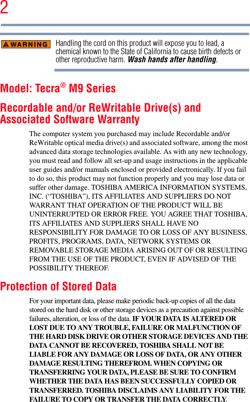 2Handling the cord on this product will expose you to lead, a chemical known to the State of California to cause birth defects or other reproductive harm. Wash hands after handling.Model: Tecra® M9 SeriesRecordable and/or ReWritable Drive(s) and Associated Software WarrantyThe computer system you purchased may include Recordable and/or ReWritable optical media drive(s) and associated software, among the most advanced data storage technologies available. As with any new technology, you must read and follow all set-up and usage instructions in the applicable user guides and/or manuals enclosed or provided electronically. If you fail to do so, this product may not function properly and you may lose data or suffer other damage. TOSHIBA AMERICA INFORMATION SYSTEMS, INC. (“TOSHIBA”), ITS AFFILIATES AND SUPPLIERS DO NOT WARRANT THAT OPERATION OF THE PRODUCT WILL BE UNINTERRUPTED OR ERROR FREE. YOU AGREE THAT TOSHIBA, ITS AFFILIATES AND SUPPLIERS SHALL HAVE NO RESPONSIBILITY FOR DAMAGE TO OR LOSS OF ANY BUSINESS, PROFITS, PROGRAMS, DATA, NETWORK SYSTEMS OR REMOVABLE STORAGE MEDIA ARISING OUT OF OR RESULTING FROM THE USE OF THE PRODUCT, EVEN IF ADVISED OF THE POSSIBILITY THEREOF.Protection of Stored DataFor your important data, please make periodic back-up copies of all the data stored on the hard disk or other storage devices as a precaution against possible failures, alteration, or loss of the data. IF YOUR DATA IS ALTERED OR LOST DUE TO ANY TROUBLE, FAILURE OR MALFUNCTION OF THE HARD DISK DRIVE OR OTHER STORAGE DEVICES AND THE DATA CANNOT BE RECOVERED, TOSHIBA SHALL NOT BE LIABLE FOR ANY DAMAGE OR LOSS OF DATA, OR ANY OTHER DAMAGE RESULTING THEREFROM. WHEN COPYING OR TRANSFERRING YOUR DATA, PLEASE BE SURE TO CONFIRM WHETHER THE DATA HAS BEEN SUCCESSFULLY COPIED OR TRANSFERRED. TOSHIBA DISCLAIMS ANY LIABILITY FOR THE FAILURE TO COPY OR TRANSFER THE DATA CORRECTLY.