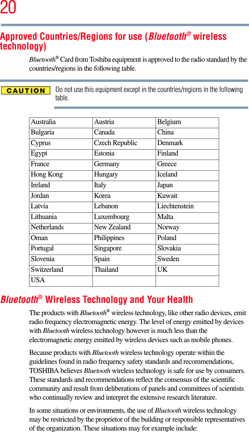 20Approved Countries/Regions for use (Bluetooth® wireless technology)Bluetooth® Card from Toshiba equipment is approved to the radio standard by the countries/regions in the following table.Do not use this equipment except in the countries/regions in the following table.Bluetooth® Wireless Technology and Your HealthThe products with Bluetooth® wireless technology, like other radio devices, emit radio frequency electromagnetic energy. The level of energy emitted by devices with Bluetooth wireless technology however is much less than the electromagnetic energy emitted by wireless devices such as mobile phones.Because products with Bluetooth wireless technology operate within the guidelines found in radio frequency safety standards and recommendations, TOSHIBA believes Bluetooth wireless technology is safe for use by consumers. These standards and recommendations reflect the consensus of the scientific community and result from deliberations of panels and committees of scientists who continually review and interpret the extensive research literature.In some situations or environments, the use of Bluetooth wireless technology may be restricted by the proprietor of the building or responsible representatives of the organization. These situations may for example include:Australia Austria BelgiumBulgaria Canada ChinaCyprus Czech Republic DenmarkEgypt Estonia FinlandFrance Germany GreeceHong Kong Hungary IcelandIreland Italy JapanJordan Korea KuwaitLatvia Lebanon LiechtensteinLithuania Luxembourg MaltaNetherlands New Zealand NorwayOman Philippines PolandPortugal Singapore SlovakiaSlovenia Spain SwedenSwitzerland Thailand UKUSA