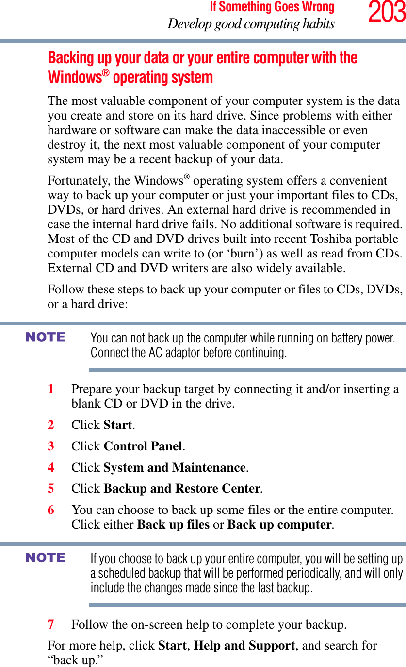 203If Something Goes WrongDevelop good computing habitsBacking up your data or your entire computer with the Windows® operating systemThe most valuable component of your computer system is the data you create and store on its hard drive. Since problems with either hardware or software can make the data inaccessible or even destroy it, the next most valuable component of your computer system may be a recent backup of your data.Fortunately, the Windows® operating system offers a convenient way to back up your computer or just your important files to CDs, DVDs, or hard drives. An external hard drive is recommended in case the internal hard drive fails. No additional software is required. Most of the CD and DVD drives built into recent Toshiba portable computer models can write to (or ‘burn’) as well as read from CDs. External CD and DVD writers are also widely available.Follow these steps to back up your computer or files to CDs, DVDs, or a hard drive:You can not back up the computer while running on battery power. Connect the AC adaptor before continuing.1Prepare your backup target by connecting it and/or inserting a blank CD or DVD in the drive.2Click Start.3Click Control Panel.4Click System and Maintenance.5Click Backup and Restore Center.6You can choose to back up some files or the entire computer. Click either Back up files or Back up computer.If you choose to back up your entire computer, you will be setting up a scheduled backup that will be performed periodically, and will only include the changes made since the last backup.7Follow the on-screen help to complete your backup.For more help, click Start,Help and Support, and search for “back up.”NOTENOTE