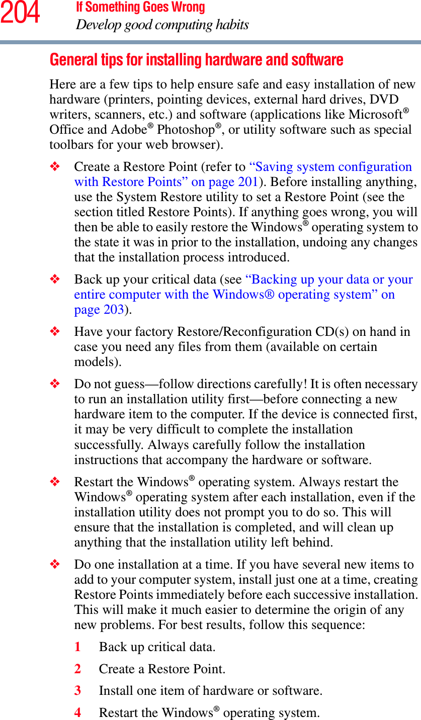 204 If Something Goes WrongDevelop good computing habitsGeneral tips for installing hardware and softwareHere are a few tips to help ensure safe and easy installation of new hardware (printers, pointing devices, external hard drives, DVD writers, scanners, etc.) and software (applications like Microsoft®Office and Adobe® Photoshop®, or utility software such as special toolbars for your web browser). ❖Create a Restore Point (refer to “Saving system configuration with Restore Points” on page 201). Before installing anything, use the System Restore utility to set a Restore Point (see the section titled Restore Points). If anything goes wrong, you will then be able to easily restore the Windows® operating system to the state it was in prior to the installation, undoing any changes that the installation process introduced.❖Back up your critical data (see “Backing up your data or your entire computer with the Windows® operating system” on page 203).❖Have your factory Restore/Reconfiguration CD(s) on hand in case you need any files from them (available on certain models). ❖Do not guess—follow directions carefully! It is often necessary to run an installation utility first—before connecting a new hardware item to the computer. If the device is connected first, it may be very difficult to complete the installation successfully. Always carefully follow the installation instructions that accompany the hardware or software.❖Restart the Windows® operating system. Always restart the Windows® operating system after each installation, even if the installation utility does not prompt you to do so. This will ensure that the installation is completed, and will clean up anything that the installation utility left behind.❖Do one installation at a time. If you have several new items to add to your computer system, install just one at a time, creating Restore Points immediately before each successive installation. This will make it much easier to determine the origin of any new problems. For best results, follow this sequence:1Back up critical data.2Create a Restore Point.3Install one item of hardware or software.4Restart the Windows® operating system.