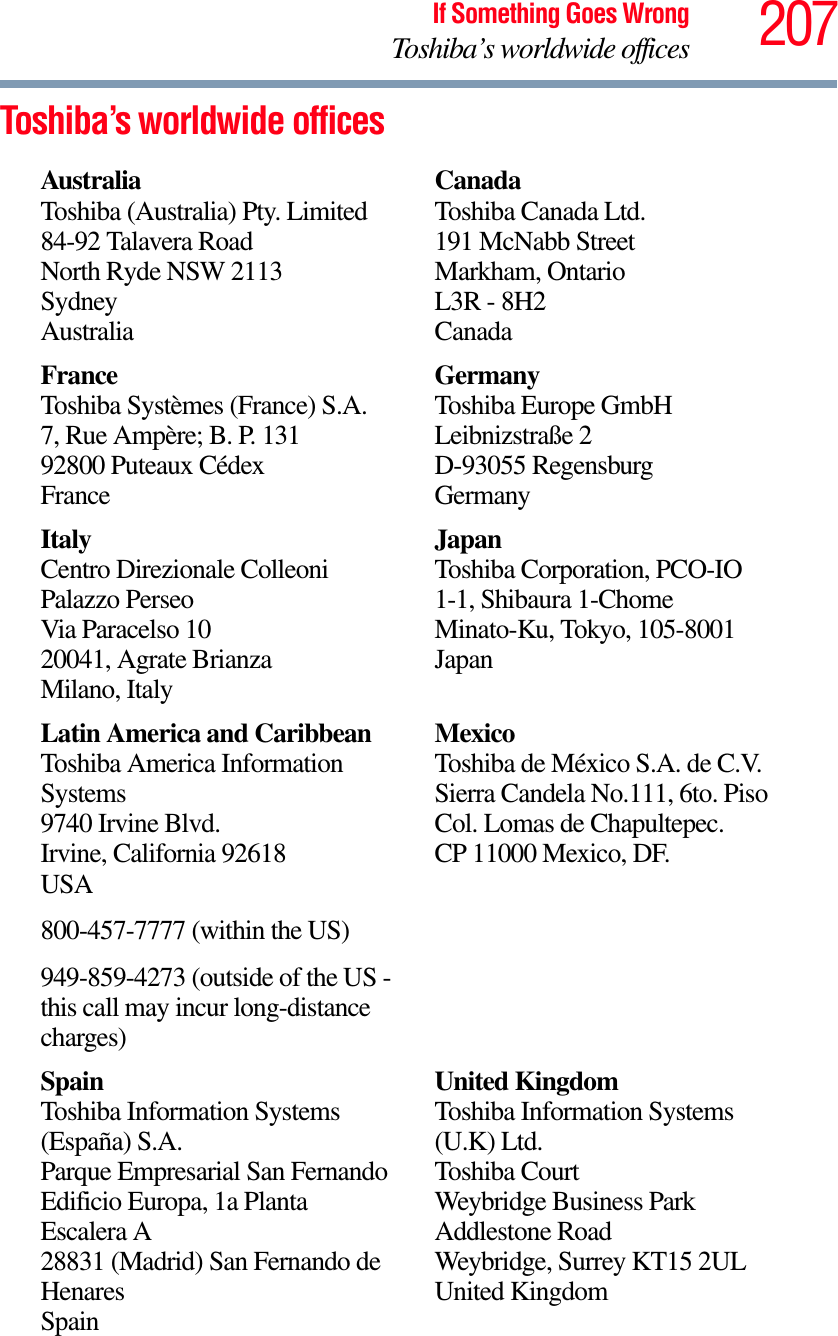 207If Something Goes WrongToshiba’s worldwide officesToshiba’s worldwide officesAustraliaToshiba (Australia) Pty. Limited84-92 Talavera RoadNorth Ryde NSW 2113SydneyAustraliaCanadaToshiba Canada Ltd.191 McNabb StreetMarkham, OntarioL3R - 8H2CanadaFranceToshiba Systèmes (France) S.A.7, Rue Ampère; B. P. 13192800 Puteaux CédexFranceGermanyToshiba Europe GmbHLeibnizstraße 2D-93055 RegensburgGermanyItalyCentro Direzionale ColleoniPalazzo PerseoVia Paracelso 1020041, Agrate BrianzaMilano, ItalyJapanToshiba Corporation, PCO-IO1-1, Shibaura 1-ChomeMinato-Ku, Tokyo, 105-8001JapanLatin America and CaribbeanToshiba America Information Systems9740 Irvine Blvd.Irvine, California 92618USA800-457-7777 (within the US)949-859-4273 (outside of the US - this call may incur long-distance charges)MexicoToshiba de México S.A. de C.V.Sierra Candela No.111, 6to. Piso Col. Lomas de Chapultepec.CP 11000 Mexico, DF.SpainToshiba Information Systems (España) S.A.Parque Empresarial San FernandoEdificio Europa, 1a Planta Escalera A28831 (Madrid) San Fernando de HenaresSpainUnited KingdomToshiba Information Systems (U.K) Ltd.Toshiba CourtWeybridge Business Park Addlestone RoadWeybridge, Surrey KT15 2ULUnited Kingdom