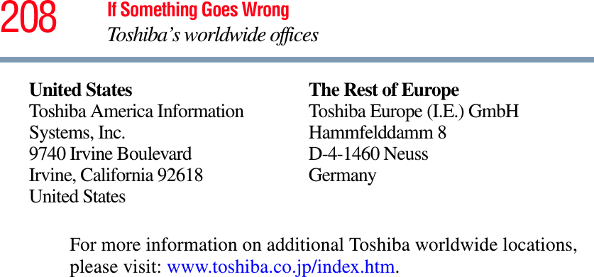 208 If Something Goes WrongToshiba’s worldwide officesFor more information on additional Toshiba worldwide locations, please visit: www.toshiba.co.jp/index.htm.United StatesToshiba America Information Systems, Inc.9740 Irvine BoulevardIrvine, California 92618United StatesThe Rest of EuropeToshiba Europe (I.E.) GmbHHammfelddamm 8D-4-1460 NeussGermany