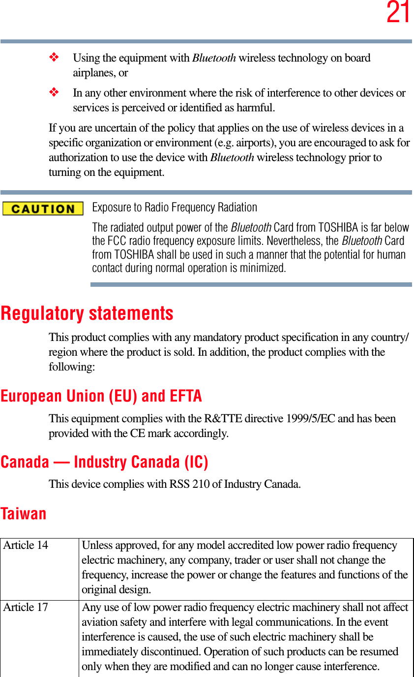 21❖Using the equipment with Bluetooth wireless technology on board airplanes, or❖In any other environment where the risk of interference to other devices or services is perceived or identified as harmful.If you are uncertain of the policy that applies on the use of wireless devices in a specific organization or environment (e.g. airports), you are encouraged to ask for authorization to use the device with Bluetooth wireless technology prior to turning on the equipment.Exposure to Radio Frequency RadiationThe radiated output power of the Bluetooth Card from TOSHIBA is far below the FCC radio frequency exposure limits. Nevertheless, the Bluetooth Card from TOSHIBA shall be used in such a manner that the potential for human contact during normal operation is minimized.Regulatory statementsThis product complies with any mandatory product specification in any country/region where the product is sold. In addition, the product complies with the following:European Union (EU) and EFTAThis equipment complies with the R&amp;TTE directive 1999/5/EC and has been provided with the CE mark accordingly.Canada — Industry Canada (IC)This device complies with RSS 210 of Industry Canada.TaiwanArticle 14  Unless approved, for any model accredited low power radio frequency electric machinery, any company, trader or user shall not change the frequency, increase the power or change the features and functions of the original design.Article 17  Any use of low power radio frequency electric machinery shall not affect aviation safety and interfere with legal communications. In the event interference is caused, the use of such electric machinery shall be immediately discontinued. Operation of such products can be resumed only when they are modified and can no longer cause interference.