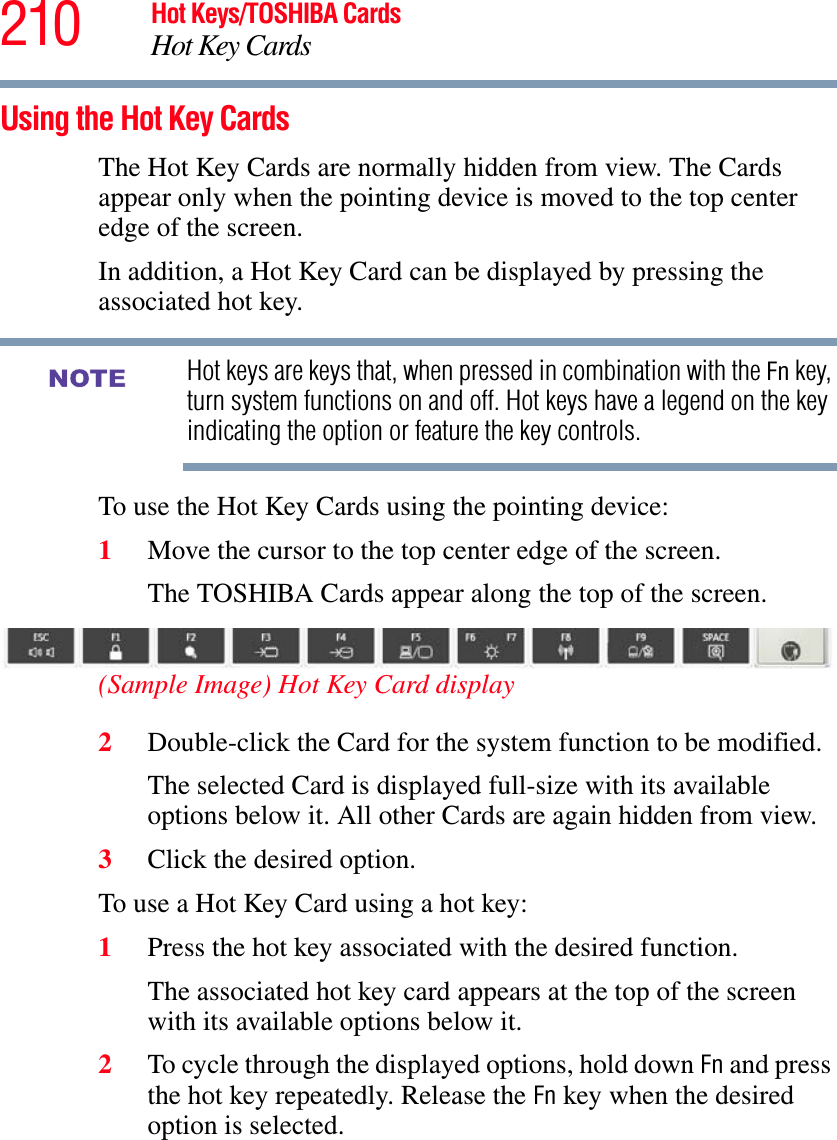 210 Hot Keys/TOSHIBA CardsHot Key CardsUsing the Hot Key CardsThe Hot Key Cards are normally hidden from view. The Cards appear only when the pointing device is moved to the top center edge of the screen.In addition, a Hot Key Card can be displayed by pressing the associated hot key.Hot keys are keys that, when pressed in combination with the Fn key, turn system functions on and off. Hot keys have a legend on the key indicating the option or feature the key controls.To use the Hot Key Cards using the pointing device:1Move the cursor to the top center edge of the screen.The TOSHIBA Cards appear along the top of the screen.(Sample Image) Hot Key Card display2Double-click the Card for the system function to be modified.The selected Card is displayed full-size with its available options below it. All other Cards are again hidden from view.3Click the desired option.To use a Hot Key Card using a hot key:1Press the hot key associated with the desired function.The associated hot key card appears at the top of the screen with its available options below it.2To cycle through the displayed options, hold down Fn and press the hot key repeatedly. Release the Fn key when the desired option is selected.NOTE