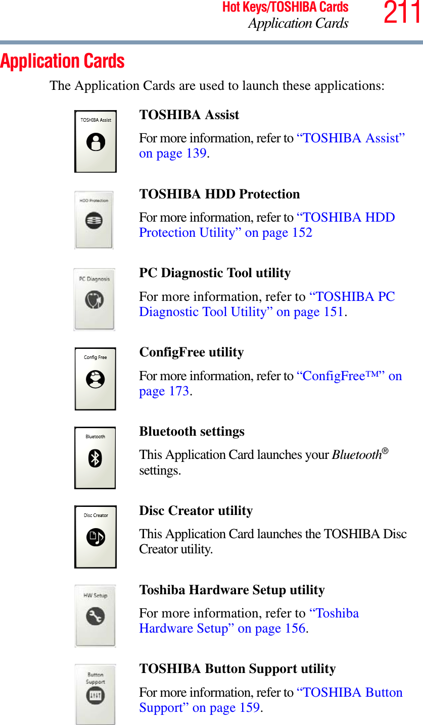 211Hot Keys/TOSHIBA CardsApplication CardsApplication CardsThe Application Cards are used to launch these applications:TOSHIBA Assist For more information, refer to “TOSHIBA Assist” on page 139.TOSHIBA HDD Protection For more information, refer to “TOSHIBA HDD Protection Utility” on page 152PC Diagnostic Tool utilityFor more information, refer to “TOSHIBA PC Diagnostic Tool Utility” on page 151.ConfigFree utilityFor more information, refer to “ConfigFree™” on page 173.Bluetooth settingsThis Application Card launches your Bluetooth®settings.Disc Creator utilityThis Application Card launches the TOSHIBA Disc Creator utility.Toshiba Hardware Setup utilityFor more information, refer to “Toshiba Hardware Setup” on page 156.TOSHIBA Button Support utilityFor more information, refer to “TOSHIBA Button Support” on page 159.