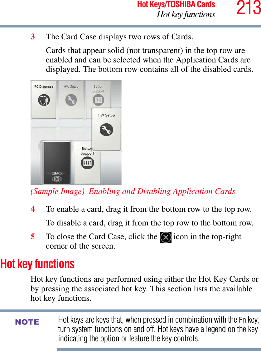 213Hot Keys/TOSHIBA CardsHot key functions3The Card Case displays two rows of Cards. Cards that appear solid (not transparent) in the top row are enabled and can be selected when the Application Cards are displayed. The bottom row contains all of the disabled cards.(Sample Image)  Enabling and Disabling Application Cards4To enable a card, drag it from the bottom row to the top row.To disable a card, drag it from the top row to the bottom row.5To close the Card Case, click the   icon in the top-right corner of the screen.Hot key functionsHot key functions are performed using either the Hot Key Cards or by pressing the associated hot key. This section lists the available hot key functions.Hot keys are keys that, when pressed in combination with the Fn key, turn system functions on and off. Hot keys have a legend on the key indicating the option or feature the key controls.NOTE