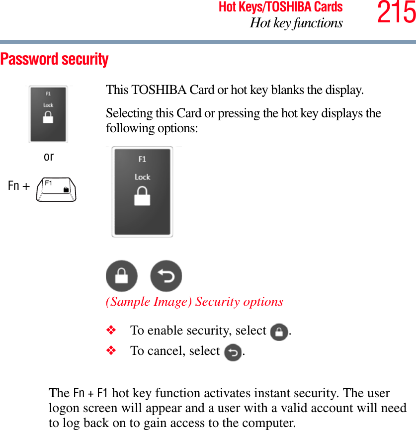 215Hot Keys/TOSHIBA CardsHot key functionsPassword securityThe Fn + F1 hot key function activates instant security. The user logon screen will appear and a user with a valid account will need to log back on to gain access to the computer.orFn + This TOSHIBA Card or hot key blanks the display.Selecting this Card or pressing the hot key displays the following options:(Sample Image) Security options❖To enable security, select  .❖To cancel, select  .