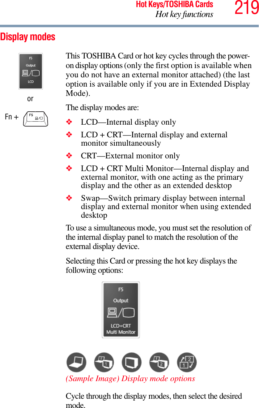 219Hot Keys/TOSHIBA CardsHot key functionsDisplay modesorFn + This TOSHIBA Card or hot key cycles through the power-on display options (only the first option is available when you do not have an external monitor attached) (the last option is available only if you are in Extended Display Mode).The display modes are:❖LCD—Internal display only❖LCD + CRT—Internal display and external monitor simultaneously❖CRT—External monitor only❖LCD + CRT Multi Monitor—Internal display and external monitor, with one acting as the primary display and the other as an extended desktop❖Swap—Switch primary display between internal display and external monitor when using extended desktopTo use a simultaneous mode, you must set the resolution of the internal display panel to match the resolution of the external display device.Selecting this Card or pressing the hot key displays the following options:(Sample Image) Display mode optionsCycle through the display modes, then select the desired mode.