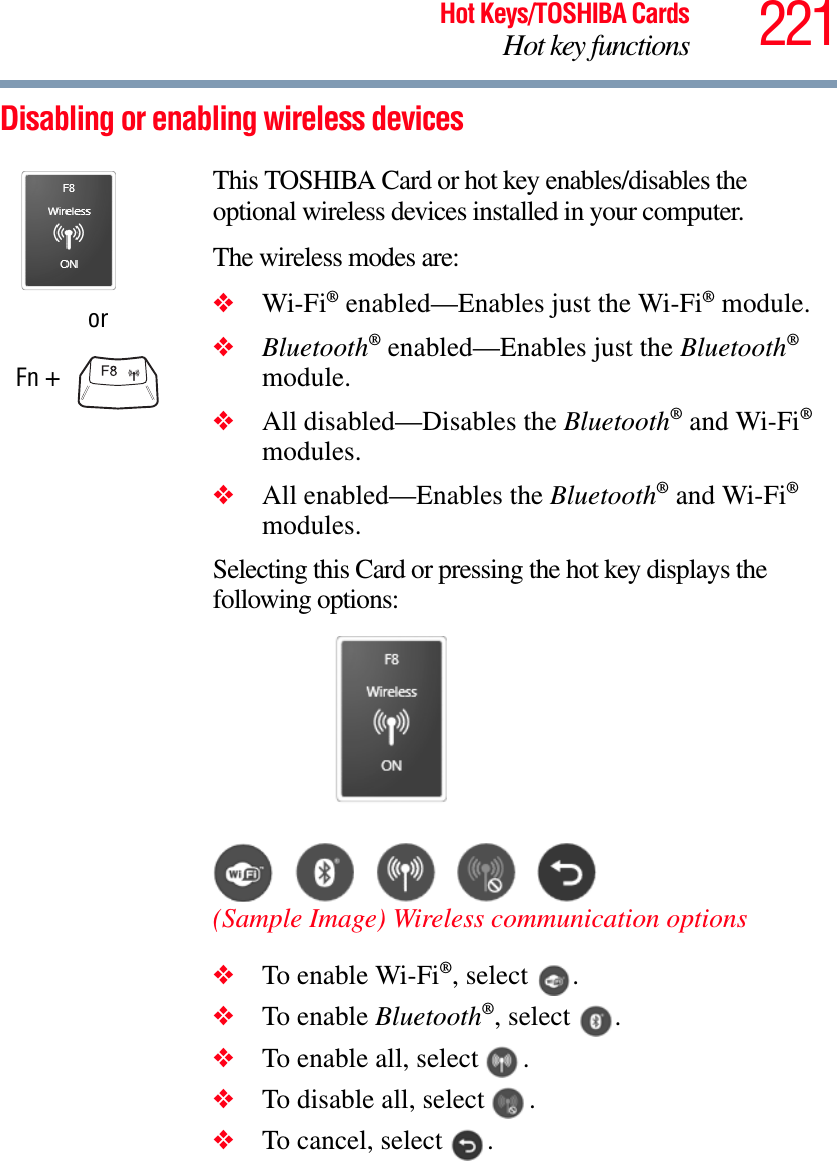 221Hot Keys/TOSHIBA CardsHot key functionsDisabling or enabling wireless devicesorFn + This TOSHIBA Card or hot key enables/disables the optional wireless devices installed in your computer.The wireless modes are:❖Wi-Fi® enabled—Enables just the Wi-Fi® module.❖Bluetooth® enabled—Enables just the Bluetooth®module.❖All disabled—Disables the Bluetooth® and Wi-Fi®modules.❖All enabled—Enables the Bluetooth® and Wi-Fi®modules.Selecting this Card or pressing the hot key displays the following options:(Sample Image) Wireless communication options❖To enable Wi-Fi®, select  .❖To enable Bluetooth®, select  .❖To enable all, select  .❖To disable all, select  .❖To cancel, select  .