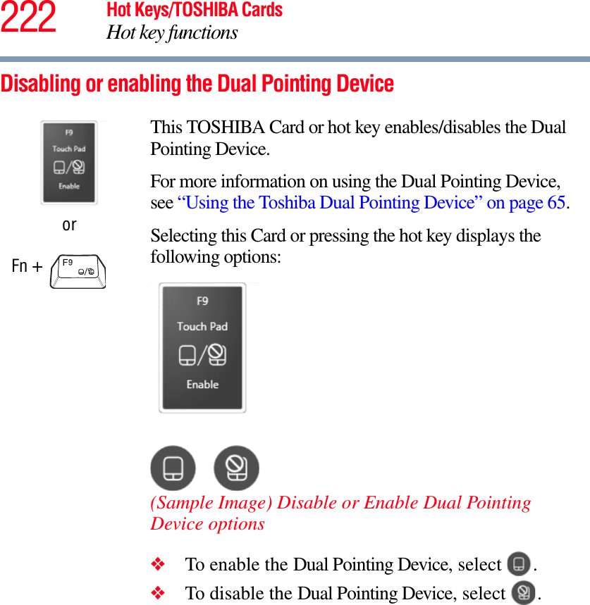 222 Hot Keys/TOSHIBA CardsHot key functionsDisabling or enabling the Dual Pointing DeviceorFn + This TOSHIBA Card or hot key enables/disables the Dual Pointing Device.For more information on using the Dual Pointing Device, see “Using the Toshiba Dual Pointing Device” on page 65.Selecting this Card or pressing the hot key displays the following options:(Sample Image) Disable or Enable Dual Pointing Device options❖To enable the Dual Pointing Device, select  .❖To disable the Dual Pointing Device, select  .