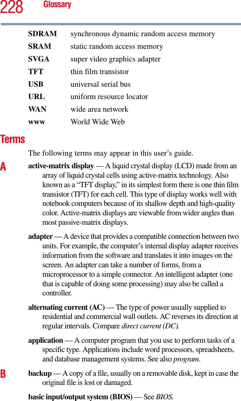 228 GlossarySDRAM  synchronous dynamic random access memorySRAM  static random access memorySVGA  super video graphics adapterTFT  thin film transistorUSB  universal serial busURL uniform resource locatorWA N wide area networkwww  World Wide WebTermsThe following terms may appear in this user’s guide.Aactive-matrix display — A liquid crystal display (LCD) made from an array of liquid crystal cells using active-matrix technology. Also known as a “TFT display,” in its simplest form there is one thin film transistor (TFT) for each cell. This type of display works well with notebook computers because of its shallow depth and high-quality color. Active-matrix displays are viewable from wider angles than most passive-matrix displays.adapter — A device that provides a compatible connection between two units. For example, the computer’s internal display adapter receives information from the software and translates it into images on the screen. An adapter can take a number of forms, from a microprocessor to a simple connector. An intelligent adapter (one that is capable of doing some processing) may also be called a controller.alternating current (AC) — The type of power usually supplied to residential and commercial wall outlets. AC reverses its direction at regular intervals. Compare direct current (DC).application — A computer program that you use to perform tasks of a specific type. Applications include word processors, spreadsheets, and database management systems. See also program.Bbackup — A copy of a file, usually on a removable disk, kept in case the original file is lost or damaged.basic input/output system (BIOS) — See BIOS.