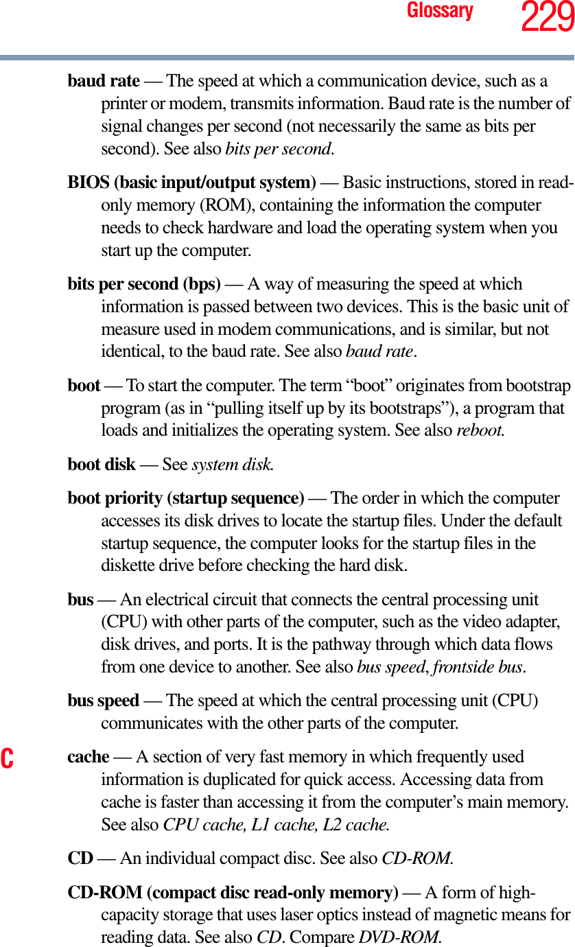 Glossary 229baud rate — The speed at which a communication device, such as a printer or modem, transmits information. Baud rate is the number of signal changes per second (not necessarily the same as bits per second). See also bits per second.BIOS (basic input/output system) — Basic instructions, stored in read-only memory (ROM), containing the information the computer needs to check hardware and load the operating system when you start up the computer.bits per second (bps) — A way of measuring the speed at which information is passed between two devices. This is the basic unit of measure used in modem communications, and is similar, but not identical, to the baud rate. See also baud rate.boot — To start the computer. The term “boot” originates from bootstrap program (as in “pulling itself up by its bootstraps”), a program that loads and initializes the operating system. See also reboot.boot disk — See system disk.boot priority (startup sequence) — The order in which the computer accesses its disk drives to locate the startup files. Under the default startup sequence, the computer looks for the startup files in the diskette drive before checking the hard disk.bus — An electrical circuit that connects the central processing unit (CPU) with other parts of the computer, such as the video adapter, disk drives, and ports. It is the pathway through which data flows from one device to another. See also bus speed,frontside bus.bus speed — The speed at which the central processing unit (CPU) communicates with the other parts of the computer.Ccache — A section of very fast memory in which frequently used information is duplicated for quick access. Accessing data from cache is faster than accessing it from the computer’s main memory. See also CPU cache, L1 cache, L2 cache.CD — An individual compact disc. See also CD-ROM.CD-ROM (compact disc read-only memory) — A form of high-capacity storage that uses laser optics instead of magnetic means for reading data. See also CD. Compare DVD-ROM.