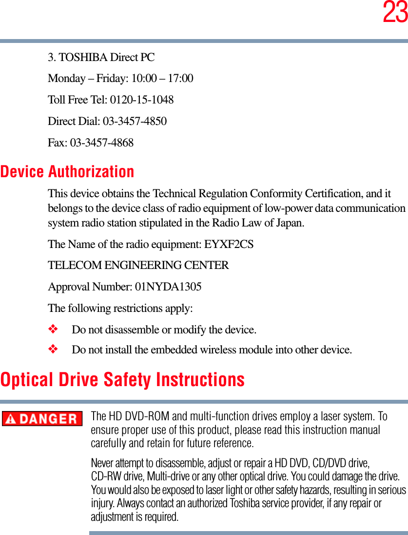 233. TOSHIBA Direct PCMonday – Friday: 10:00 – 17:00Toll Free Tel: 0120-15-1048Direct Dial: 03-3457-4850Fax: 03-3457-4868Device AuthorizationThis device obtains the Technical Regulation Conformity Certification, and it belongs to the device class of radio equipment of low-power data communication system radio station stipulated in the Radio Law of Japan.The Name of the radio equipment: EYXF2CSTELECOM ENGINEERING CENTERApproval Number: 01NYDA1305The following restrictions apply:❖Do not disassemble or modify the device.❖Do not install the embedded wireless module into other device.Optical Drive Safety InstructionsThe HD DVD-ROM and multi-function drives employ a laser system. To ensure proper use of this product, please read this instruction manual carefully and retain for future reference.Never attempt to disassemble, adjust or repair a HD DVD, CD/DVD drive, CD-RW drive, Multi-drive or any other optical drive. You could damage the drive. You would also be exposed to laser light or other safety hazards, resulting in serious injury. Always contact an authorized Toshiba service provider, if any repair or adjustment is required.