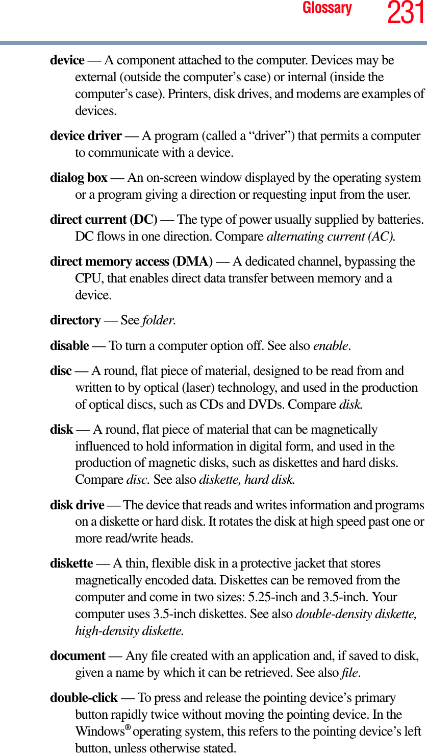 Glossary 231device — A component attached to the computer. Devices may be external (outside the computer’s case) or internal (inside the computer’s case). Printers, disk drives, and modems are examples of devices.device driver — A program (called a “driver”) that permits a computer to communicate with a device.dialog box — An on-screen window displayed by the operating system or a program giving a direction or requesting input from the user.direct current (DC) — The type of power usually supplied by batteries. DC flows in one direction. Compare alternating current (AC).direct memory access (DMA) — A dedicated channel, bypassing the CPU, that enables direct data transfer between memory and a device.directory — See folder.disable — To turn a computer option off. See also enable.disc — A round, flat piece of material, designed to be read from and written to by optical (laser) technology, and used in the production of optical discs, such as CDs and DVDs. Compare disk.disk — A round, flat piece of material that can be magnetically influenced to hold information in digital form, and used in the production of magnetic disks, such as diskettes and hard disks. Compare disc. See also diskette, hard disk.disk drive — The device that reads and writes information and programs on a diskette or hard disk. It rotates the disk at high speed past one or more read/write heads.diskette — A thin, flexible disk in a protective jacket that stores magnetically encoded data. Diskettes can be removed from the computer and come in two sizes: 5.25-inch and 3.5-inch. Your computer uses 3.5-inch diskettes. See also double-density diskette, high-density diskette.document — Any file created with an application and, if saved to disk, given a name by which it can be retrieved. See also file.double-click — To press and release the pointing device’s primary button rapidly twice without moving the pointing device. In the Windows®operating system, this refers to the pointing device’s left button, unless otherwise stated.