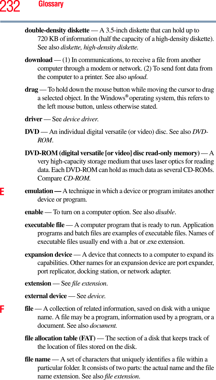 232 Glossarydouble-density diskette — A 3.5-inch diskette that can hold up to 720 KB of information (half the capacity of a high-density diskette). See also diskette, high-density diskette.download — (1) In communications, to receive a file from another computer through a modem or network. (2) To send font data from the computer to a printer. See also upload.drag — To hold down the mouse button while moving the cursor to drag a selected object. In the Windows®operating system, this refers to the left mouse button, unless otherwise stated.driver — See device driver.DVD — An individual digital versatile (or video) disc. See also DVD-ROM.DVD-ROM (digital versatile [or video] disc read-only memory) — A very high-capacity storage medium that uses laser optics for reading data. Each DVD-ROM can hold as much data as several CD-ROMs. Compare CD-ROM.Eemulation — A technique in which a device or program imitates another device or program.enable — To turn on a computer option. See also disable.executable file — A computer program that is ready to run. Application programs and batch files are examples of executable files. Names of executable files usually end with a .bat or .exe extension.expansion device — A device that connects to a computer to expand its capabilities. Other names for an expansion device are port expander, port replicator, docking station, or network adapter.extension — See file extension.external device — See device.Ffile — A collection of related information, saved on disk with a unique name. A file may be a program, information used by a program, or a document. See also document.file allocation table (FAT) — The section of a disk that keeps track of the location of files stored on the disk.file name — A set of characters that uniquely identifies a file within a particular folder. It consists of two parts: the actual name and the file name extension. See also file extension.