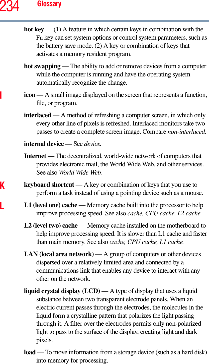 234 Glossaryhot key — (1) A feature in which certain keys in combination with the Fn key can set system options or control system parameters, such as the battery save mode. (2) A key or combination of keys that activates a memory resident program.hot swapping — The ability to add or remove devices from a computer while the computer is running and have the operating system automatically recognize the change.Iicon — A small image displayed on the screen that represents a function, file, or program.interlaced — A method of refreshing a computer screen, in which only every other line of pixels is refreshed. Interlaced monitors take two passes to create a complete screen image. Compare non-interlaced.internal device — See device.Internet — The decentralized, world-wide network of computers that provides electronic mail, the World Wide Web, and other services. See also World Wide Web.Kkeyboard shortcut — A key or combination of keys that you use to perform a task instead of using a pointing device such as a mouse. LL1 (level one) cache — Memory cache built into the processor to help improve processing speed. See also cache, CPU cache, L2 cache.L2 (level two) cache — Memory cache installed on the motherboard to help improve processing speed. It is slower than L1 cache and faster than main memory. See also cache, CPU cache, L1 cache.LAN (local area network) — A group of computers or other devices dispersed over a relatively limited area and connected by a communications link that enables any device to interact with any other on the network.liquid crystal display (LCD) — A type of display that uses a liquid substance between two transparent electrode panels. When an electric current passes through the electrodes, the molecules in the liquid form a crystalline pattern that polarizes the light passing through it. A filter over the electrodes permits only non-polarized light to pass to the surface of the display, creating light and dark pixels.load — To move information from a storage device (such as a hard disk) into memory for processing.