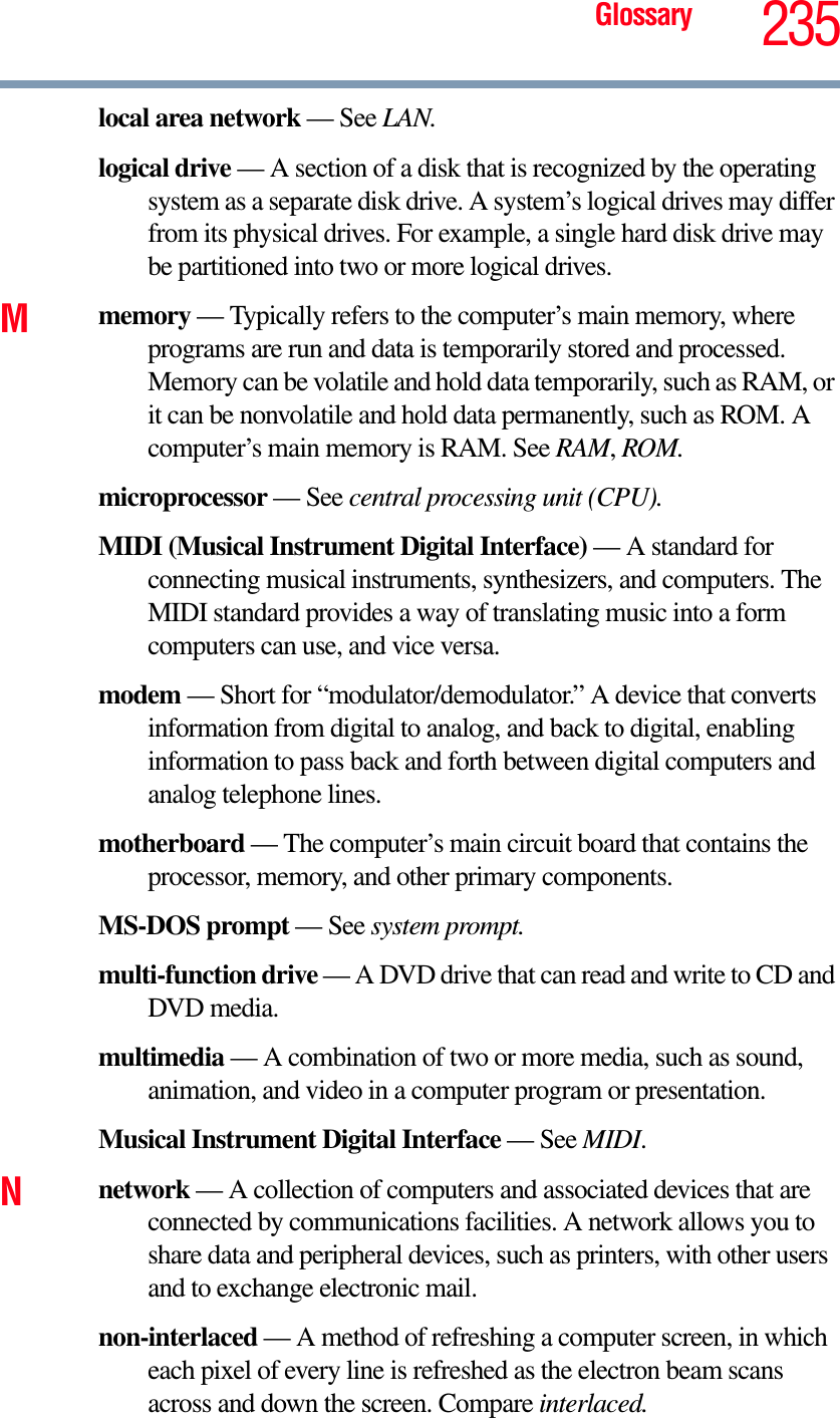 Glossary 235local area network — See LAN.logical drive — A section of a disk that is recognized by the operating system as a separate disk drive. A system’s logical drives may differ from its physical drives. For example, a single hard disk drive may be partitioned into two or more logical drives.Mmemory — Typically refers to the computer’s main memory, where programs are run and data is temporarily stored and processed. Memory can be volatile and hold data temporarily, such as RAM, or it can be nonvolatile and hold data permanently, such as ROM. A computer’s main memory is RAM. See RAM,ROM.microprocessor — See central processing unit (CPU).MIDI (Musical Instrument Digital Interface) — A standard for connecting musical instruments, synthesizers, and computers. The MIDI standard provides a way of translating music into a form computers can use, and vice versa.modem — Short for “modulator/demodulator.” A device that converts information from digital to analog, and back to digital, enabling information to pass back and forth between digital computers and analog telephone lines.motherboard — The computer’s main circuit board that contains the processor, memory, and other primary components.MS-DOS prompt — See system prompt.multi-function drive — A DVD drive that can read and write to CD and DVD media.multimedia — A combination of two or more media, such as sound, animation, and video in a computer program or presentation.Musical Instrument Digital Interface — See MIDI.Nnetwork — A collection of computers and associated devices that are connected by communications facilities. A network allows you to share data and peripheral devices, such as printers, with other users and to exchange electronic mail.non-interlaced — A method of refreshing a computer screen, in which each pixel of every line is refreshed as the electron beam scans across and down the screen. Compare interlaced.