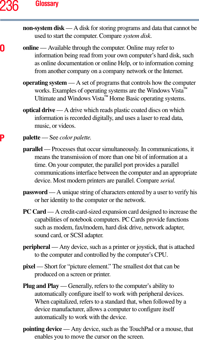 236 Glossarynon-system disk — A disk for storing programs and data that cannot be used to start the computer. Compare system disk.Oonline — Available through the computer. Online may refer to information being read from your own computer’s hard disk, such as online documentation or online Help, or to information coming from another company on a company network or the Internet.operating system — A set of programs that controls how the computer works. Examples of operating systems are the Windows Vista™Ultimate and Windows Vista™ Home Basic operating systems.optical drive — A drive which reads plastic coated discs on which   information is recorded digitally, and uses a laser to read data, music, or videos.Ppalette — See color palette.parallel — Processes that occur simultaneously. In communications, it means the transmission of more than one bit of information at a time. On your computer, the parallel port provides a parallel communications interface between the computer and an appropriate device. Most modern printers are parallel. Compare serial.password — A unique string of characters entered by a user to verify his or her identity to the computer or the network.PC Card — A credit-card-sized expansion card designed to increase the capabilities of notebook computers. PC Cards provide functions such as modem, fax/modem, hard disk drive, network adapter, sound card, or SCSI adapter.peripheral — Any device, such as a printer or joystick, that is attached to the computer and controlled by the computer’s CPU.pixel — Short for “picture element.” The smallest dot that can be produced on a screen or printer.Plug and Play — Generally, refers to the computer’s ability to automatically configure itself to work with peripheral devices. When capitalized, refers to a standard that, when followed by a device manufacturer, allows a computer to configure itself automatically to work with the device.pointing device — Any device, such as the TouchPad or a mouse, that enables you to move the cursor on the screen.