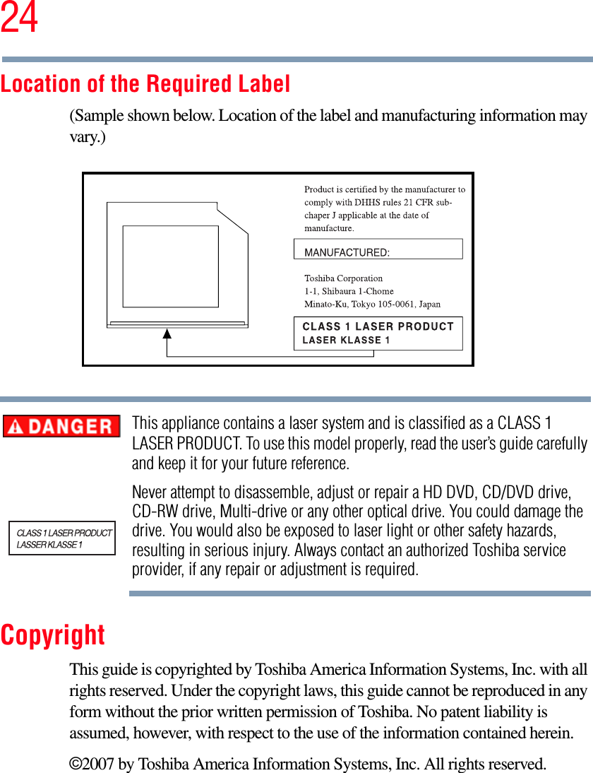 24Location of the Required Label(Sample shown below. Location of the label and manufacturing information may vary.)This appliance contains a laser system and is classified as a CLASS 1 LASER PRODUCT. To use this model properly, read the user’s guide carefully and keep it for your future reference.Never attempt to disassemble, adjust or repair a HD DVD, CD/DVD drive, CD-RW drive, Multi-drive or any other optical drive. You could damage the drive. You would also be exposed to laser light or other safety hazards, resulting in serious injury. Always contact an authorized Toshiba service provider, if any repair or adjustment is required.CopyrightThis guide is copyrighted by Toshiba America Information Systems, Inc. with all rights reserved. Under the copyright laws, this guide cannot be reproduced in any form without the prior written permission of Toshiba. No patent liability is assumed, however, with respect to the use of the information contained herein.©2007 by Toshiba America Information Systems, Inc. All rights reserved. 