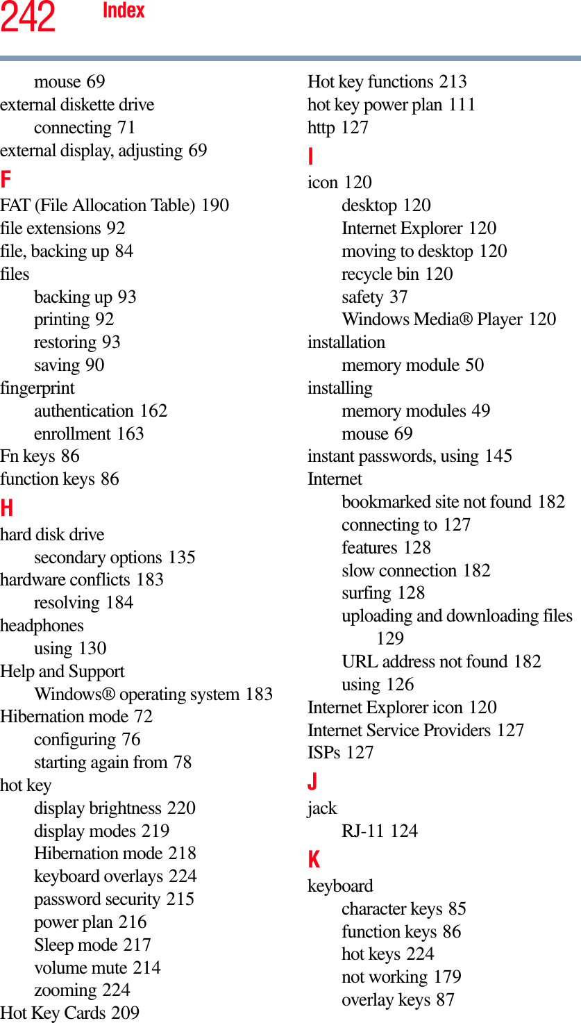 242 Indexmouse 69external diskette driveconnecting 71external display, adjusting 69FFAT (File Allocation Table) 190file extensions 92file, backing up 84filesbacking up 93printing 92restoring 93saving 90fingerprintauthentication 162enrollment 163Fn keys 86function keys 86Hhard disk drivesecondary options 135hardware conflicts 183resolving 184headphonesusing 130Help and SupportWindows® operating system 183Hibernation mode 72configuring 76starting again from 78hot keydisplay brightness 220display modes 219Hibernation mode 218keyboard overlays 224password security 215power plan 216Sleep mode 217volume mute 214zooming 224Hot Key Cards 209Hot key functions 213hot key power plan 111http 127Iicon 120desktop 120Internet Explorer 120moving to desktop 120recycle bin 120safety 37Windows Media® Player 120installationmemory module 50installingmemory modules 49mouse 69instant passwords, using 145Internetbookmarked site not found 182connecting to 127features 128slow connection 182surfing 128uploading and downloading files129URL address not found 182using 126Internet Explorer icon 120Internet Service Providers 127ISPs 127JjackRJ-11 124Kkeyboardcharacter keys 85function keys 86hot keys 224not working 179overlay keys 87