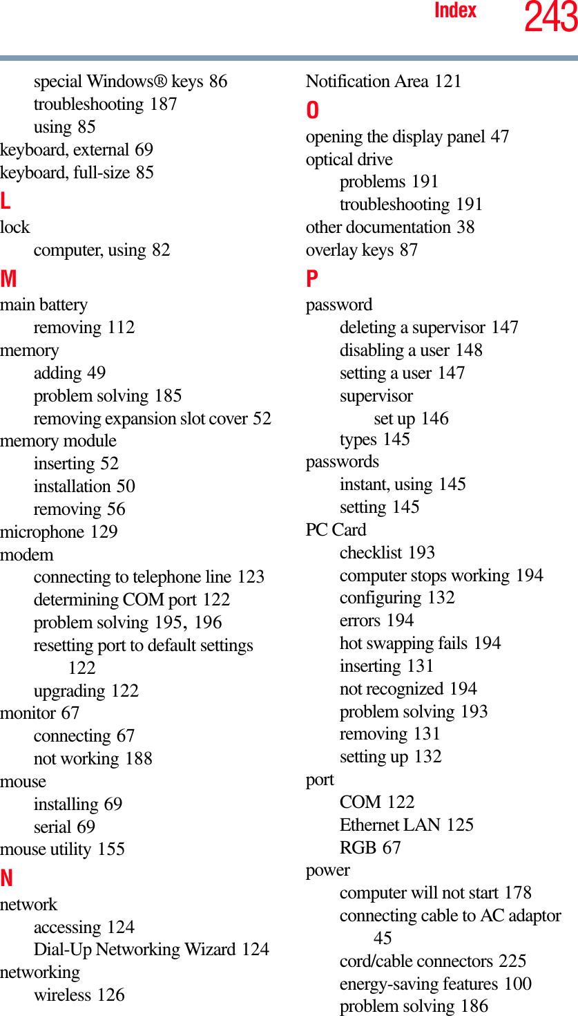 243Indexspecial Windows® keys 86troubleshooting 187using 85keyboard, external 69keyboard, full-size 85Llockcomputer, using 82Mmain batteryremoving 112memoryadding 49problem solving 185removing expansion slot cover 52memory moduleinserting 52installation 50removing 56microphone 129modemconnecting to telephone line 123determining COM port 122problem solving 195,196resetting port to default settings122upgrading 122monitor 67connecting 67not working 188mouseinstalling 69serial 69mouse utility 155Nnetworkaccessing 124Dial-Up Networking Wizard 124networkingwireless 126Notification Area 121Oopening the display panel 47optical driveproblems 191troubleshooting 191other documentation 38overlay keys 87Ppassworddeleting a supervisor 147disabling a user 148setting a user 147supervisorset up 146types 145passwordsinstant, using 145setting 145PC Cardchecklist 193computer stops working 194configuring 132errors 194hot swapping fails 194inserting 131not recognized 194problem solving 193removing 131setting up 132portCOM 122Ethernet LAN 125RGB 67powercomputer will not start 178connecting cable to AC adaptor45cord/cable connectors 225energy-saving features 100problem solving 186