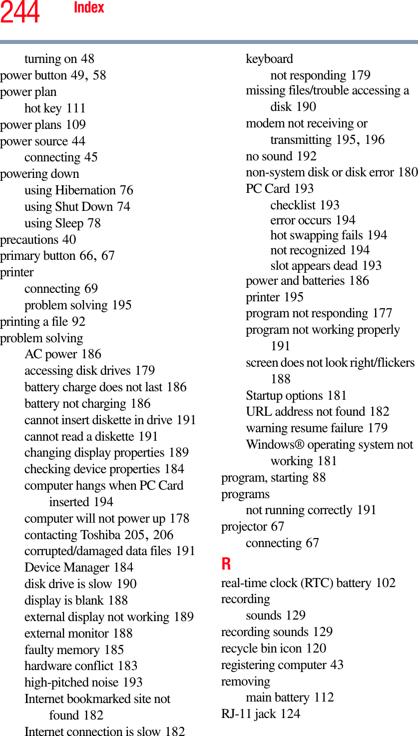 244 Indexturning on 48power button 49,58power planhot key 111power plans 109power source 44connecting 45powering downusing Hibernation 76using Shut Down 74using Sleep 78precautions 40primary button 66,67printerconnecting 69problem solving 195printing a file 92problem solvingAC power 186accessing disk drives 179battery charge does not last 186battery not charging 186cannot insert diskette in drive 191cannot read a diskette 191changing display properties 189checking device properties 184computer hangs when PC Card inserted 194computer will not power up 178contacting Toshiba 205,206corrupted/damaged data files 191Device Manager 184disk drive is slow 190display is blank 188external display not working 189external monitor 188faulty memory 185hardware conflict 183high-pitched noise 193Internet bookmarked site not found 182Internet connection is slow 182keyboardnot responding 179missing files/trouble accessing a disk 190modem not receiving or transmitting 195,196no sound 192non-system disk or disk error 180PC Card 193checklist 193error occurs 194hot swapping fails 194not recognized 194slot appears dead 193power and batteries 186printer 195program not responding 177program not working properly191screen does not look right/flickers188Startup options 181URL address not found 182warning resume failure 179Windows® operating system not working 181program, starting 88programsnot running correctly 191projector 67connecting 67Rreal-time clock (RTC) battery 102recordingsounds 129recording sounds 129recycle bin icon 120registering computer 43removingmain battery 112RJ-11 jack 124