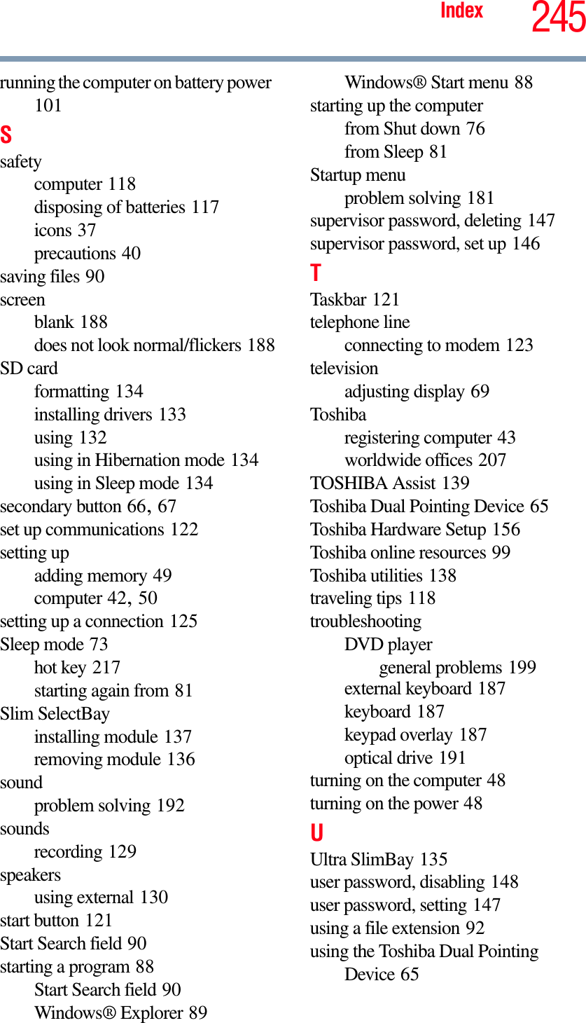 245Indexrunning the computer on battery power101Ssafetycomputer 118disposing of batteries 117icons 37precautions 40saving files 90screenblank 188does not look normal/flickers 188SD cardformatting 134installing drivers 133using 132using in Hibernation mode 134using in Sleep mode 134secondary button 66,67set up communications 122setting upadding memory 49computer 42,50setting up a connection 125Sleep mode 73hot key 217starting again from 81Slim SelectBayinstalling module 137removing module 136soundproblem solving 192soundsrecording 129speakersusing external 130start button 121Start Search field 90starting a program 88Start Search field 90Windows® Explorer 89Windows® Start menu 88starting up the computerfrom Shut down 76from Sleep 81Startup menuproblem solving 181supervisor password, deleting 147supervisor password, set up 146TTaskbar 121telephone lineconnecting to modem 123televisionadjusting display 69Toshibaregistering computer 43worldwide offices 207TOSHIBA Assist 139Toshiba Dual Pointing Device 65Toshiba Hardware Setup 156Toshiba online resources 99Toshiba utilities 138traveling tips 118troubleshootingDVD playergeneral problems 199external keyboard 187keyboard 187keypad overlay 187optical drive 191turning on the computer 48turning on the power 48UUltra SlimBay 135user password, disabling 148user password, setting 147using a file extension 92using the Toshiba Dual Pointing Device 65