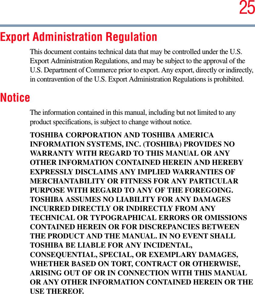 25Export Administration RegulationThis document contains technical data that may be controlled under the U.S. Export Administration Regulations, and may be subject to the approval of the U.S. Department of Commerce prior to export. Any export, directly or indirectly, in contravention of the U.S. Export Administration Regulations is prohibited.NoticeThe information contained in this manual, including but not limited to any product specifications, is subject to change without notice.TOSHIBA CORPORATION AND TOSHIBA AMERICA INFORMATION SYSTEMS, INC. (TOSHIBA) PROVIDES NO WARRANTY WITH REGARD TO THIS MANUAL OR ANY OTHER INFORMATION CONTAINED HEREIN AND HEREBY EXPRESSLY DISCLAIMS ANY IMPLIED WARRANTIES OF MERCHANTABILITY OR FITNESS FOR ANY PARTICULAR PURPOSE WITH REGARD TO ANY OF THE FOREGOING. TOSHIBA ASSUMES NO LIABILITY FOR ANY DAMAGES INCURRED DIRECTLY OR INDIRECTLY FROM ANY TECHNICAL OR TYPOGRAPHICAL ERRORS OR OMISSIONS CONTAINED HEREIN OR FOR DISCREPANCIES BETWEEN THE PRODUCT AND THE MANUAL. IN NO EVENT SHALL TOSHIBA BE LIABLE FOR ANY INCIDENTAL, CONSEQUENTIAL, SPECIAL, OR EXEMPLARY DAMAGES, WHETHER BASED ON TORT, CONTRACT OR OTHERWISE, ARISING OUT OF OR IN CONNECTION WITH THIS MANUAL OR ANY OTHER INFORMATION CONTAINED HEREIN OR THE USE THEREOF.