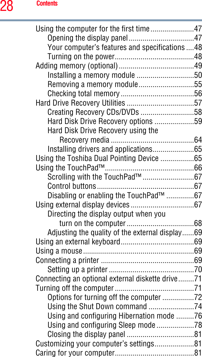 28 ContentsUsing the computer for the first time......................47Opening the display panel.................................47Your computer’s features and specifications ....48Turning on the power........................................48Adding memory (optional)......................................49Installing a memory module .............................50Removing a memory module............................55Checking total memory .....................................56Hard Drive Recovery Utilities ..................................57Creating Recovery CDs/DVDs ...........................58Hard Disk Drive Recovery options ....................59Hard Disk Drive Recovery using theRecovery media ..........................................64Installing drivers and applications.....................65Using the Toshiba Dual Pointing Device .................65Using the TouchPad™.............................................66Scrolling with the TouchPad™ ..........................67Control buttons.................................................67Disabling or enabling the TouchPad™ ..............67Using external display devices ................................67Directing the display output when youturn on the computer ..................................68Adjusting the quality of the external display......69Using an external keyboard.....................................69Using a mouse........................................................69Connecting a printer ...............................................69Setting up a printer ...........................................70Connecting an optional external diskette drive........71Turning off the computer ........................................71Options for turning off the computer ................72Using the Shut Down command .......................74Using and configuring Hibernation mode .........76Using and configuring Sleep mode ...................78Closing the display panel ..................................81Customizing your computer’s settings....................81Caring for your computer........................................81