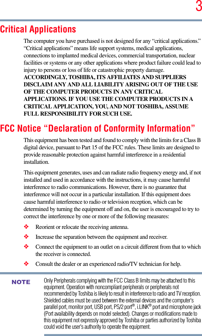 3Critical ApplicationsThe computer you have purchased is not designed for any “critical applications.” “Critical applications” means life support systems, medical applications, connections to implanted medical devices, commercial transportation, nuclear facilities or systems or any other applications where product failure could lead to injury to persons or loss of life or catastrophic property damage. ACCORDINGLY, TOSHIBA, ITS AFFILIATES AND SUPPLIERS DISCLAIM ANY AND ALL LIABILITY ARISING OUT OF THE USE OF THE COMPUTER PRODUCTS IN ANY CRITICAL APPLICATIONS. IF YOU USE THE COMPUTER PRODUCTS IN A CRITICAL APPLICATION, YOU, AND NOT TOSHIBA, ASSUME FULL RESPONSIBILITY FOR SUCH USE.FCC Notice “Declaration of Conformity Information”This equipment has been tested and found to comply with the limits for a Class B digital device, pursuant to Part 15 of the FCC rules. These limits are designed to provide reasonable protection against harmful interference in a residential installation.This equipment generates, uses and can radiate radio frequency energy and, if not installed and used in accordance with the instructions, it may cause harmful interference to radio communications. However, there is no guarantee that interference will not occur in a particular installation. If this equipment does cause harmful interference to radio or television reception, which can be determined by turning the equipment off and on, the user is encouraged to try to correct the interference by one or more of the following measures:❖Reorient or relocate the receiving antenna.❖Increase the separation between the equipment and receiver.❖Connect the equipment to an outlet on a circuit different from that to which the receiver is connected.❖Consult the dealer or an experienced radio/TV technician for help.Only Peripherals complying with the FCC Class B limits may be attached to this equipment. Operation with noncompliant peripherals or peripherals not recommended by Toshiba is likely to result in interference to radio and TV reception. Shielded cables must be used between the external devices and the computer&apos;s parallel port, monitor port, USB port, PS/2 port®, i.LINK® port and microphone jack (Port availability depends on model selected). Changes or modifications made to this equipment not expressly approved by Toshiba or parties authorized by Toshiba could void the user&apos;s authority to operate the equipment. NOTE