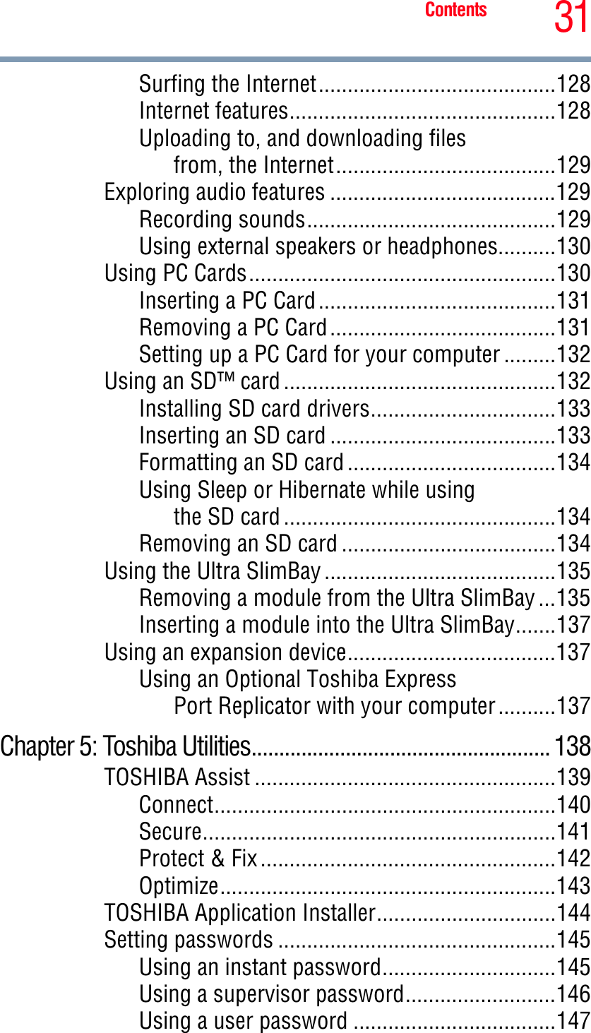 31ContentsSurfing the Internet.........................................128Internet features..............................................128Uploading to, and downloading filesfrom, the Internet......................................129Exploring audio features .......................................129Recording sounds...........................................129Using external speakers or headphones..........130Using PC Cards.....................................................130Inserting a PC Card.........................................131Removing a PC Card.......................................131Setting up a PC Card for your computer .........132Using an SD™ card ...............................................132Installing SD card drivers................................133Inserting an SD card .......................................133Formatting an SD card ....................................134Using Sleep or Hibernate while usingthe SD card ...............................................134Removing an SD card .....................................134Using the Ultra SlimBay ........................................135Removing a module from the Ultra SlimBay ...135Inserting a module into the Ultra SlimBay.......137Using an expansion device....................................137Using an Optional Toshiba ExpressPort Replicator with your computer..........137Chapter 5: Toshiba Utilities...................................................... 138TOSHIBA Assist ....................................................139Connect...........................................................140Secure.............................................................141Protect &amp; Fix ...................................................142Optimize..........................................................143TOSHIBA Application Installer...............................144Setting passwords ................................................145Using an instant password..............................145Using a supervisor password..........................146Using a user password ...................................147