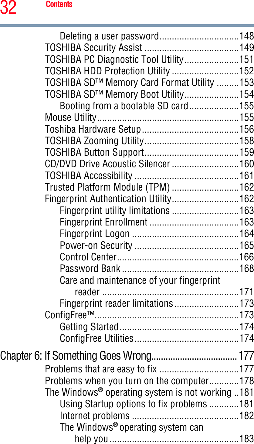 32 ContentsDeleting a user password................................148TOSHIBA Security Assist ......................................149TOSHIBA PC Diagnostic Tool Utility......................151TOSHIBA HDD Protection Utility ...........................152TOSHIBA SD™ Memory Card Format Utility .........153TOSHIBA SD™ Memory Boot Utility......................154Booting from a bootable SD card....................155Mouse Utility.........................................................155Toshiba Hardware Setup.......................................156TOSHIBA Zooming Utility......................................158TOSHIBA Button Support......................................159CD/DVD Drive Acoustic Silencer ...........................160TOSHIBA Accessibility ..........................................161Trusted Platform Module (TPM) ...........................162Fingerprint Authentication Utility...........................162Fingerprint utility limitations ...........................163Fingerprint Enrollment ....................................163Fingerprint Logon ...........................................164Power-on Security ..........................................165Control Center.................................................166Password Bank ...............................................168Care and maintenance of your fingerprintreader .......................................................171Fingerprint reader limitations..........................173ConfigFree™..........................................................173Getting Started................................................174ConfigFree Utilities..........................................174Chapter 6: If Something Goes Wrong....................................177Problems that are easy to fix ................................177Problems when you turn on the computer............178The Windows® operating system is not working ..181Using Startup options to fix problems ............181Internet problems ...........................................182The Windows®operating system canhelp you ....................................................183