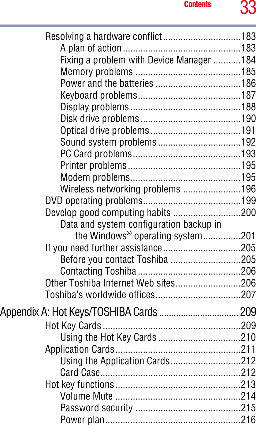 33ContentsResolving a hardware conflict...............................183A plan of action...............................................183Fixing a problem with Device Manager ...........184Memory problems ..........................................185Power and the batteries ..................................186Keyboard problems.........................................187Display problems ............................................188Disk drive problems........................................190Optical drive problems....................................191Sound system problems .................................192PC Card problems...........................................193Printer problems.............................................195Modem problems............................................195Wireless networking problems .......................196DVD operating problems.......................................199Develop good computing habits ...........................200Data and system configuration backup inthe Windows® operating system...............201If you need further assistance...............................205Before you contact Toshiba ............................205Contacting Toshiba .........................................206Other Toshiba Internet Web sites..........................206Toshiba’s worldwide offices..................................207Appendix A: Hot Keys/TOSHIBA Cards ................................. 209Hot Key Cards .......................................................209Using the Hot Key Cards .................................210Application Cards..................................................211Using the Application Cards............................212Card Case........................................................212Hot key functions..................................................213Volume Mute ..................................................214Password security ..........................................215Power plan......................................................216