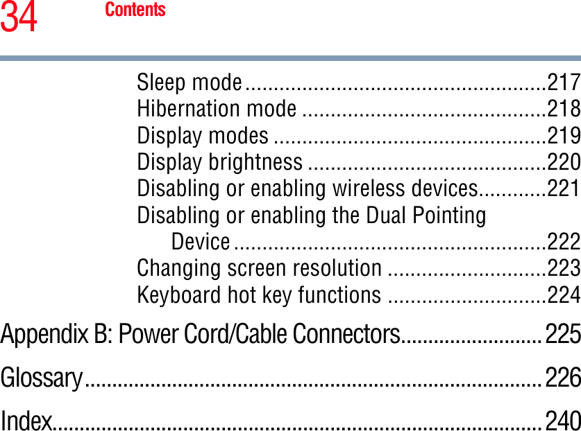 34 ContentsSleep mode.....................................................217Hibernation mode ...........................................218Display modes ................................................219Display brightness ..........................................220Disabling or enabling wireless devices............221Disabling or enabling the Dual PointingDevice .......................................................222Changing screen resolution ............................223Keyboard hot key functions ............................224Appendix B: Power Cord/Cable Connectors..........................225Glossary.................................................................................... 226Index..........................................................................................240