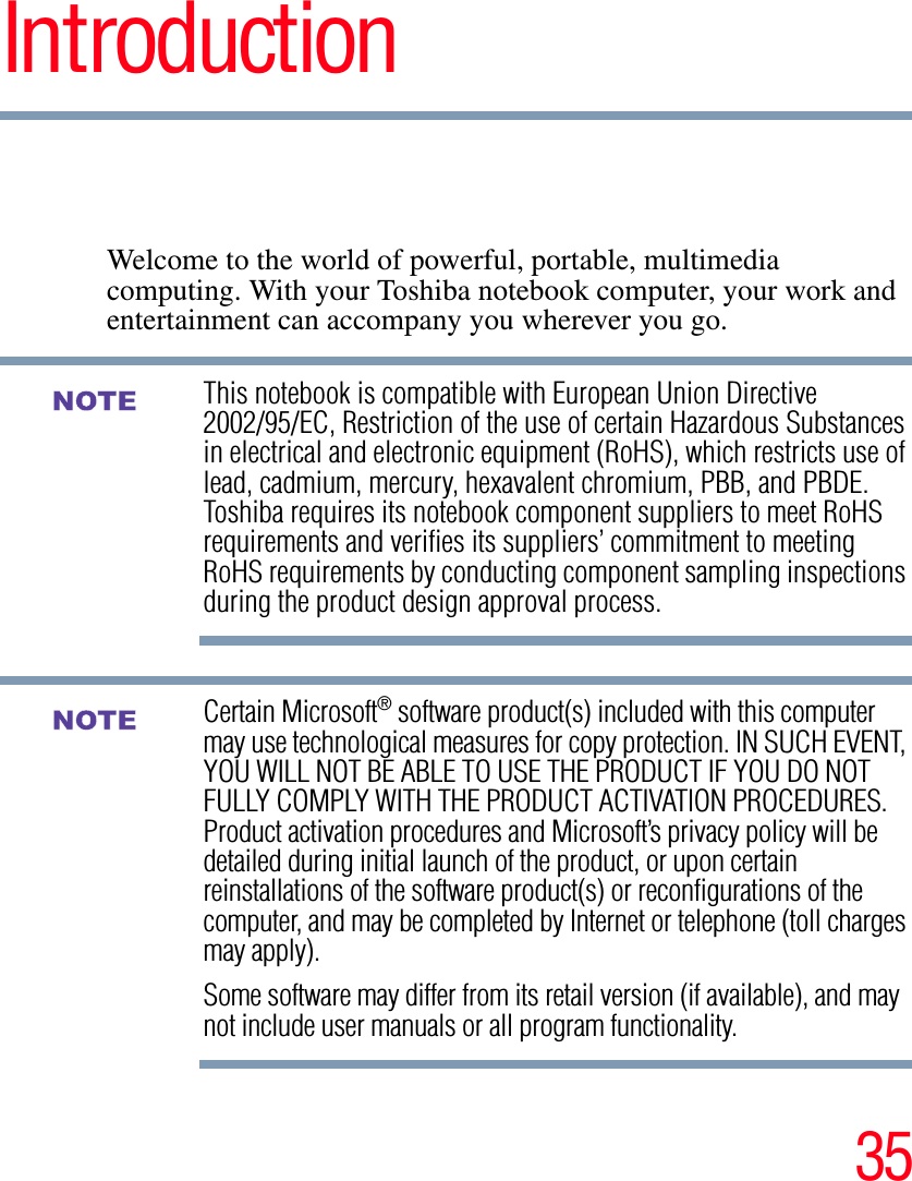 35IntroductionWelcome to the world of powerful, portable, multimedia computing. With your Toshiba notebook computer, your work and entertainment can accompany you wherever you go.This notebook is compatible with European Union Directive 2002/95/EC, Restriction of the use of certain Hazardous Substances in electrical and electronic equipment (RoHS), which restricts use of lead, cadmium, mercury, hexavalent chromium, PBB, and PBDE. Toshiba requires its notebook component suppliers to meet RoHS requirements and verifies its suppliers’ commitment to meeting RoHS requirements by conducting component sampling inspections during the product design approval process.Certain Microsoft® software product(s) included with this computer may use technological measures for copy protection. IN SUCH EVENT, YOU WILL NOT BE ABLE TO USE THE PRODUCT IF YOU DO NOT FULLY COMPLY WITH THE PRODUCT ACTIVATION PROCEDURES. Product activation procedures and Microsoft’s privacy policy will be detailed during initial launch of the product, or upon certain reinstallations of the software product(s) or reconfigurations of the computer, and may be completed by Internet or telephone (toll charges may apply).Some software may differ from its retail version (if available), and may not include user manuals or all program functionality.NOTENOTE