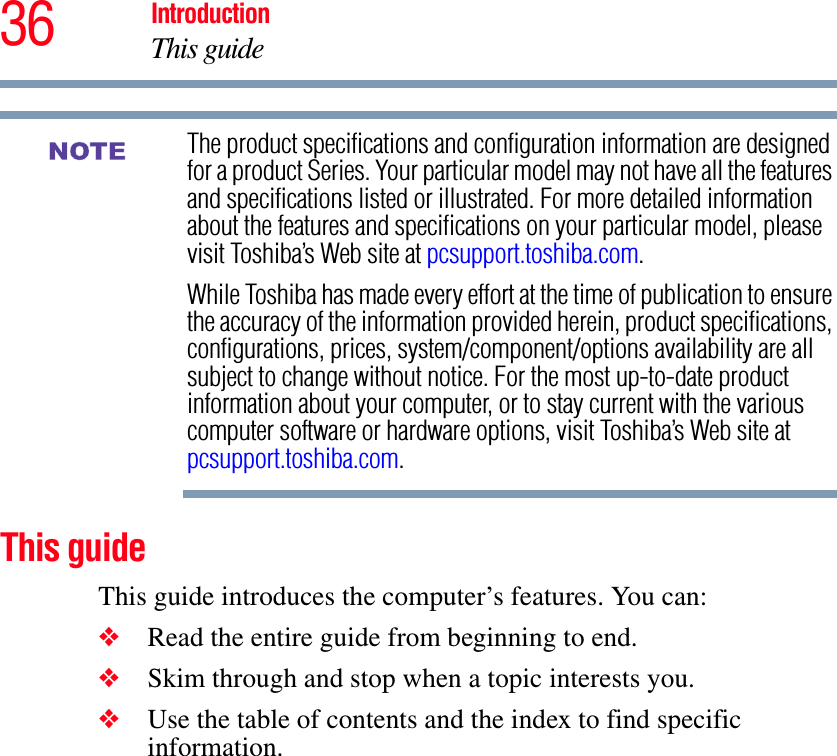 36 IntroductionThis guideThe product specifications and configuration information are designed for a product Series. Your particular model may not have all the features and specifications listed or illustrated. For more detailed information about the features and specifications on your particular model, please visit Toshiba’s Web site at pcsupport.toshiba.com.While Toshiba has made every effort at the time of publication to ensure the accuracy of the information provided herein, product specifications, configurations, prices, system/component/options availability are all subject to change without notice. For the most up-to-date product information about your computer, or to stay current with the various computer software or hardware options, visit Toshiba’s Web site at pcsupport.toshiba.com.This guideThis guide introduces the computer’s features. You can:❖Read the entire guide from beginning to end.❖Skim through and stop when a topic interests you.❖Use the table of contents and the index to find specific information.NOTE