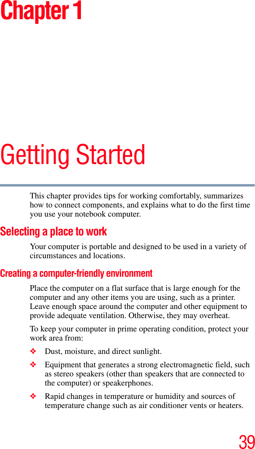 39Chapter 1Getting StartedThis chapter provides tips for working comfortably, summarizes how to connect components, and explains what to do the first time you use your notebook computer.Selecting a place to work Your computer is portable and designed to be used in a variety of circumstances and locations.Creating a computer-friendly environmentPlace the computer on a flat surface that is large enough for the computer and any other items you are using, such as a printer. Leave enough space around the computer and other equipment to provide adequate ventilation. Otherwise, they may overheat.To keep your computer in prime operating condition, protect your work area from:❖Dust, moisture, and direct sunlight.❖Equipment that generates a strong electromagnetic field, such as stereo speakers (other than speakers that are connected to the computer) or speakerphones.❖Rapid changes in temperature or humidity and sources of temperature change such as air conditioner vents or heaters.