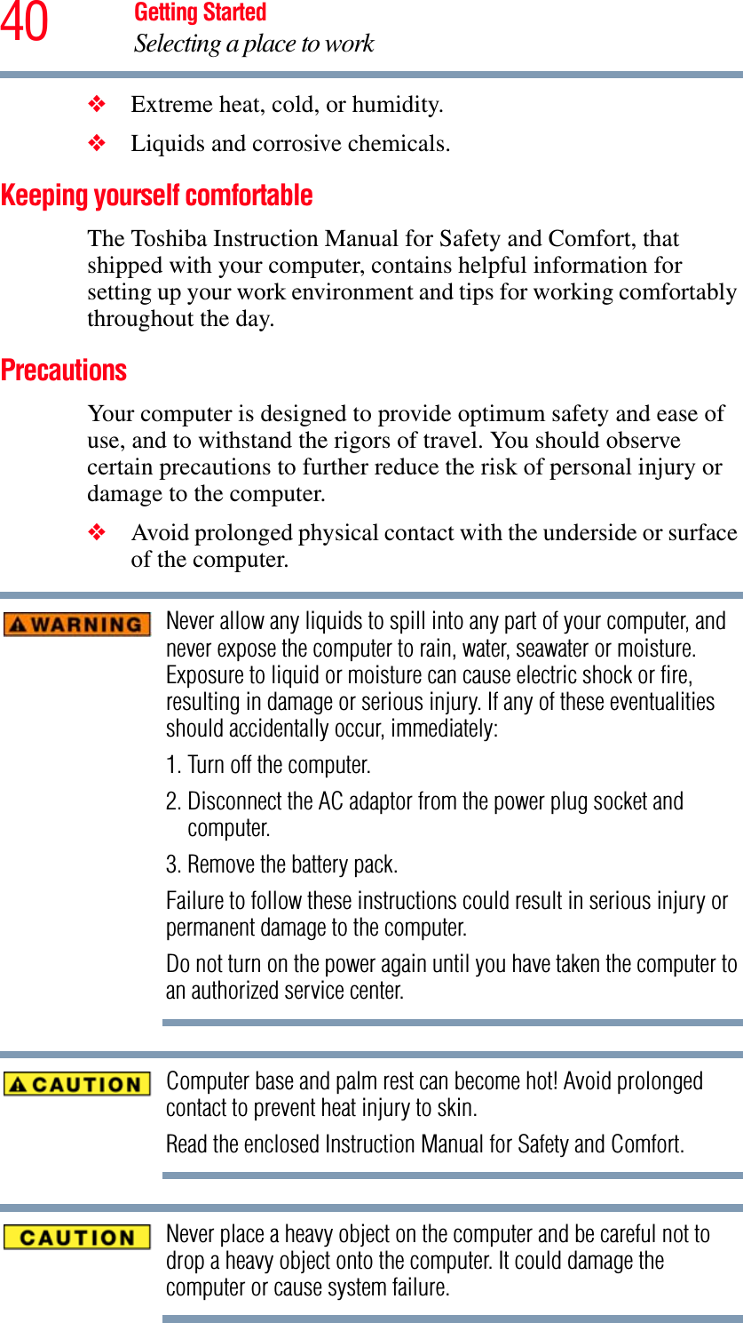 40 Getting StartedSelecting a place to work❖Extreme heat, cold, or humidity.❖Liquids and corrosive chemicals.Keeping yourself comfortableThe Toshiba Instruction Manual for Safety and Comfort, that shipped with your computer, contains helpful information for setting up your work environment and tips for working comfortably throughout the day.PrecautionsYour computer is designed to provide optimum safety and ease of use, and to withstand the rigors of travel. You should observe certain precautions to further reduce the risk of personal injury or damage to the computer. ❖Avoid prolonged physical contact with the underside or surface of the computer. Never allow any liquids to spill into any part of your computer, and never expose the computer to rain, water, seawater or moisture. Exposure to liquid or moisture can cause electric shock or fire, resulting in damage or serious injury. If any of these eventualities should accidentally occur, immediately:1. Turn off the computer.2. Disconnect the AC adaptor from the power plug socket and computer.3. Remove the battery pack.Failure to follow these instructions could result in serious injury or permanent damage to the computer.Do not turn on the power again until you have taken the computer to an authorized service center.Computer base and palm rest can become hot! Avoid prolonged contact to prevent heat injury to skin.Read the enclosed Instruction Manual for Safety and Comfort.Never place a heavy object on the computer and be careful not to drop a heavy object onto the computer. It could damage the computer or cause system failure.