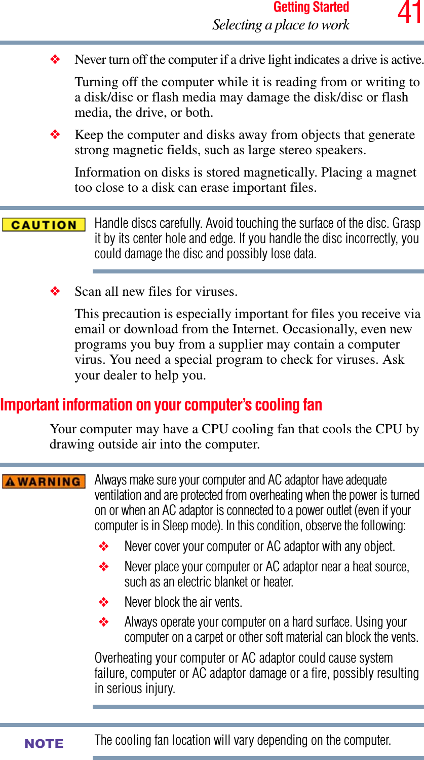 41Getting StartedSelecting a place to work❖Never turn off the computer if a drive light indicates a drive is active.Turning off the computer while it is reading from or writing to a disk/disc or flash media may damage the disk/disc or flash media, the drive, or both.❖Keep the computer and disks away from objects that generate strong magnetic fields, such as large stereo speakers.Information on disks is stored magnetically. Placing a magnet too close to a disk can erase important files.Handle discs carefully. Avoid touching the surface of the disc. Grasp it by its center hole and edge. If you handle the disc incorrectly, you could damage the disc and possibly lose data.❖Scan all new files for viruses.This precaution is especially important for files you receive via email or download from the Internet. Occasionally, even new programs you buy from a supplier may contain a computer virus. You need a special program to check for viruses. Ask your dealer to help you.Important information on your computer’s cooling fanYour computer may have a CPU cooling fan that cools the CPU by drawing outside air into the computer.Always make sure your computer and AC adaptor have adequate ventilation and are protected from overheating when the power is turned on or when an AC adaptor is connected to a power outlet (even if your computer is in Sleep mode). In this condition, observe the following: ❖ Never cover your computer or AC adaptor with any object. ❖ Never place your computer or AC adaptor near a heat source, such as an electric blanket or heater. ❖ Never block the air vents. ❖ Always operate your computer on a hard surface. Using your computer on a carpet or other soft material can block the vents.Overheating your computer or AC adaptor could cause system failure, computer or AC adaptor damage or a fire, possibly resulting in serious injury.The cooling fan location will vary depending on the computer.NOTE