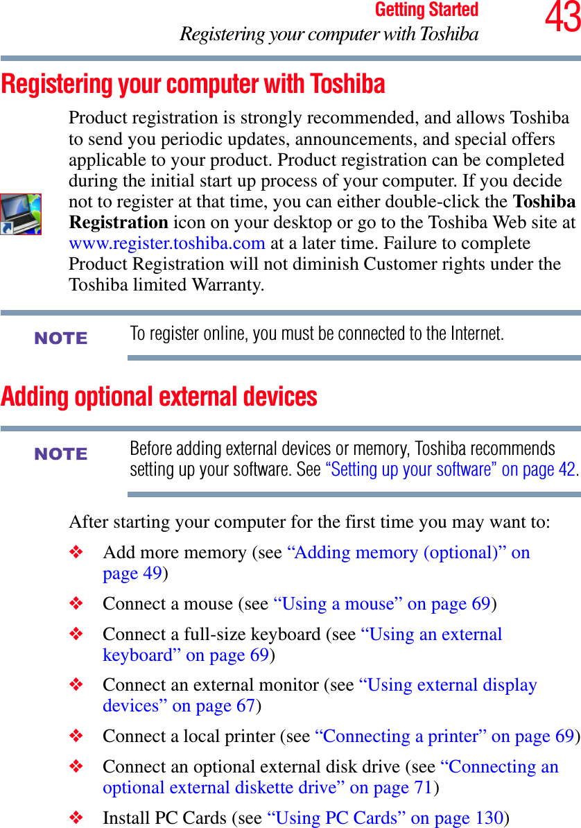 43Getting StartedRegistering your computer with ToshibaRegistering your computer with ToshibaProduct registration is strongly recommended, and allows Toshiba to send you periodic updates, announcements, and special offers applicable to your product. Product registration can be completed during the initial start up process of your computer. If you decide not to register at that time, you can either double-click the Toshiba Registration icon on your desktop or go to the Toshiba Web site at www.register.toshiba.com at a later time. Failure to complete Product Registration will not diminish Customer rights under the Toshiba limited Warranty.To register online, you must be connected to the Internet.Adding optional external devicesBefore adding external devices or memory, Toshiba recommends setting up your software. See “Setting up your software” on page 42.After starting your computer for the first time you may want to:❖Add more memory (see “Adding memory (optional)” on page 49)❖Connect a mouse (see “Using a mouse” on page 69)❖Connect a full-size keyboard (see “Using an external keyboard” on page 69)❖Connect an external monitor (see “Using external display devices” on page 67)❖Connect a local printer (see “Connecting a printer” on page 69)❖Connect an optional external disk drive (see “Connecting an optional external diskette drive” on page 71)❖Install PC Cards (see “Using PC Cards” on page 130)NOTENOTE