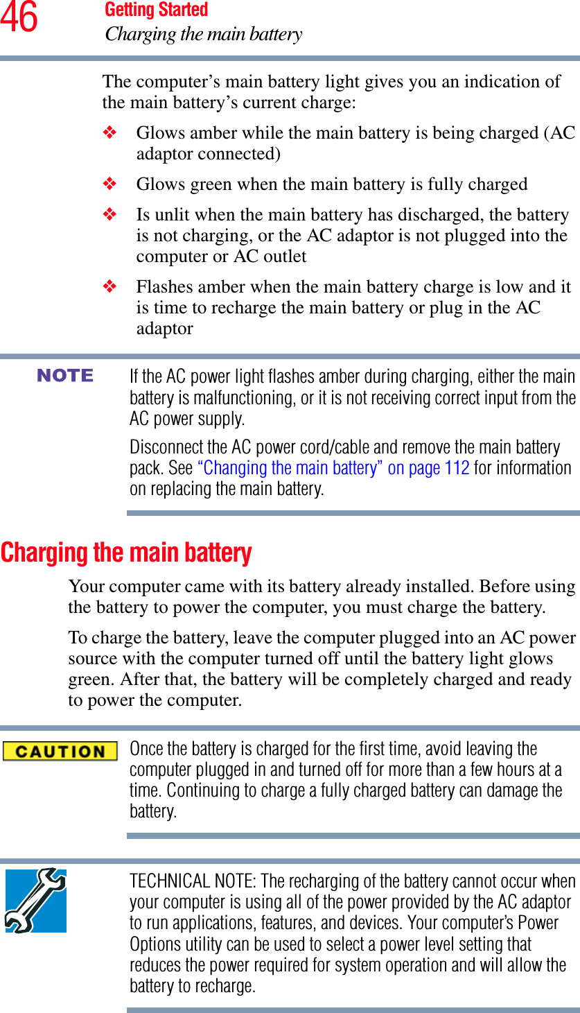 46 Getting StartedCharging the main batteryThe computer’s main battery light gives you an indication of the main battery’s current charge:❖Glows amber while the main battery is being charged (AC adaptor connected)❖Glows green when the main battery is fully charged❖Is unlit when the main battery has discharged, the battery is not charging, or the AC adaptor is not plugged into the computer or AC outlet❖Flashes amber when the main battery charge is low and it is time to recharge the main battery or plug in the AC adaptorIf the AC power light flashes amber during charging, either the main battery is malfunctioning, or it is not receiving correct input from the AC power supply.Disconnect the AC power cord/cable and remove the main battery pack. See “Changing the main battery” on page 112 for information on replacing the main battery.Charging the main batteryYour computer came with its battery already installed. Before using the battery to power the computer, you must charge the battery.To charge the battery, leave the computer plugged into an AC power source with the computer turned off until the battery light glows green. After that, the battery will be completely charged and ready to power the computer.Once the battery is charged for the first time, avoid leaving the computer plugged in and turned off for more than a few hours at a time. Continuing to charge a fully charged battery can damage the battery.TECHNICAL NOTE: The recharging of the battery cannot occur when your computer is using all of the power provided by the AC adaptor to run applications, features, and devices. Your computer’s Power Options utility can be used to select a power level setting that reduces the power required for system operation and will allow the battery to recharge.NOTE