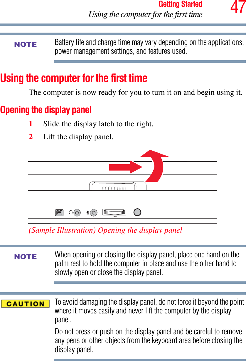 47Getting StartedUsing the computer for the first timeBattery life and charge time may vary depending on the applications, power management settings, and features used.Using the computer for the first timeThe computer is now ready for you to turn it on and begin using it.Opening the display panel1Slide the display latch to the right.2Lift the display panel.(Sample Illustration) Opening the display panelWhen opening or closing the display panel, place one hand on the palm rest to hold the computer in place and use the other hand to slowly open or close the display panel.To avoid damaging the display panel, do not force it beyond the point where it moves easily and never lift the computer by the display panel. Do not press or push on the display panel and be careful to remove any pens or other objects from the keyboard area before closing the display panel.NOTENOTE