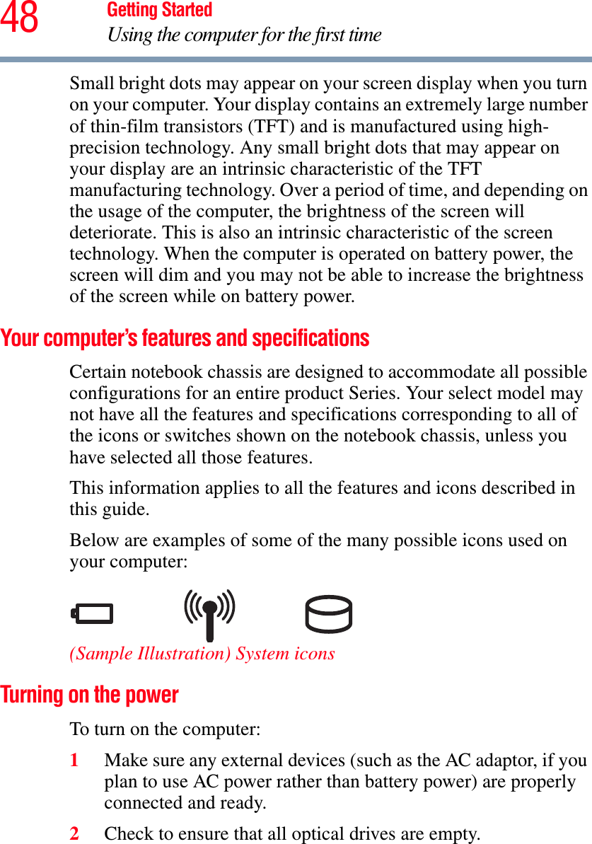 48 Getting StartedUsing the computer for the first timeSmall bright dots may appear on your screen display when you turn on your computer. Your display contains an extremely large number of thin-film transistors (TFT) and is manufactured using high-precision technology. Any small bright dots that may appear on your display are an intrinsic characteristic of the TFT manufacturing technology. Over a period of time, and depending on the usage of the computer, the brightness of the screen will deteriorate. This is also an intrinsic characteristic of the screen technology. When the computer is operated on battery power, the screen will dim and you may not be able to increase the brightness of the screen while on battery power.Your computer’s features and specificationsCertain notebook chassis are designed to accommodate all possible configurations for an entire product Series. Your select model may not have all the features and specifications corresponding to all of the icons or switches shown on the notebook chassis, unless you have selected all those features.This information applies to all the features and icons described in this guide.Below are examples of some of the many possible icons used on your computer:(Sample Illustration) System iconsTurning on the power To turn on the computer:1Make sure any external devices (such as the AC adaptor, if you plan to use AC power rather than battery power) are properly connected and ready.2Check to ensure that all optical drives are empty.