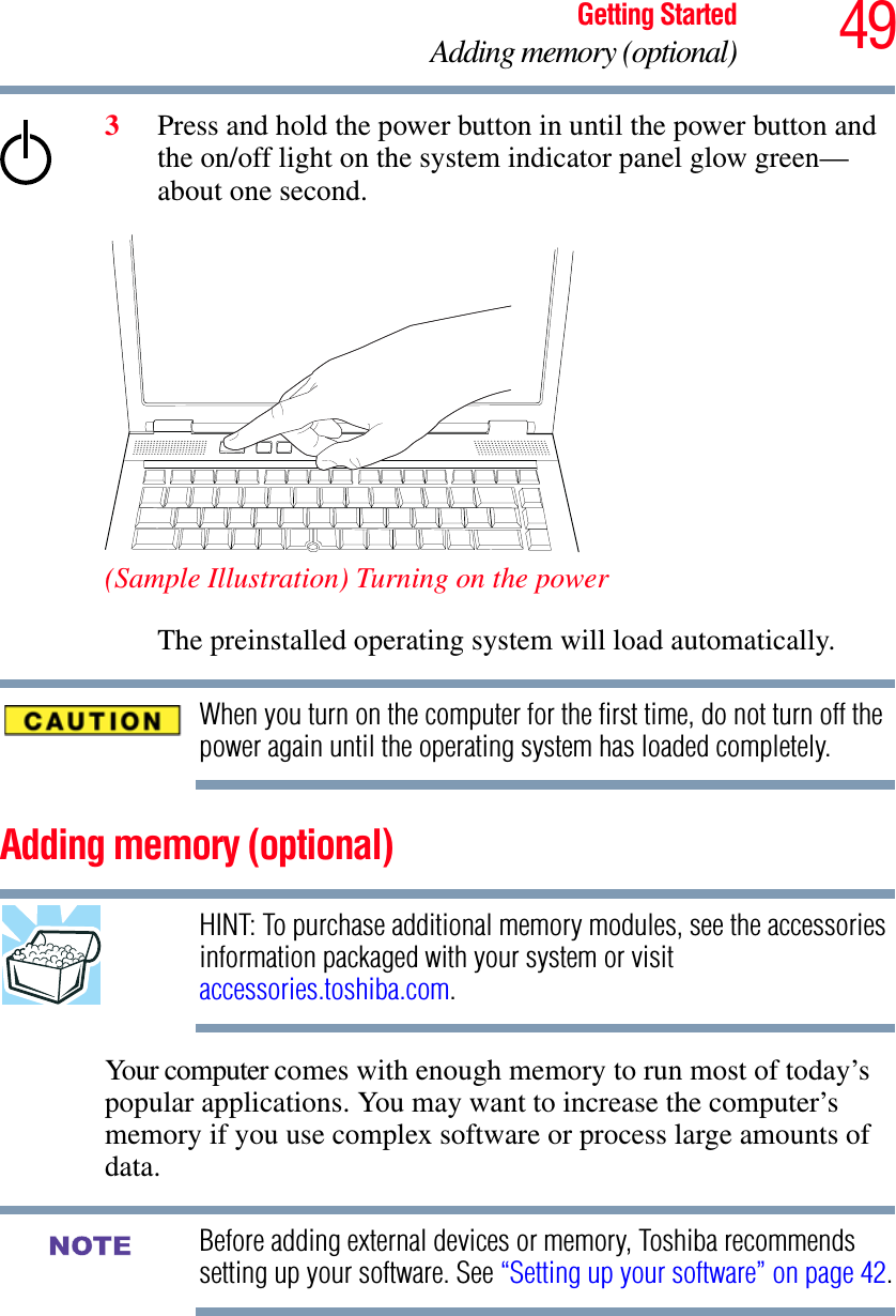 49Getting StartedAdding memory (optional)3Press and hold the power button in until the power button and the on/off light on the system indicator panel glow green—about one second.(Sample Illustration) Turning on the powerThe preinstalled operating system will load automatically.When you turn on the computer for the first time, do not turn off the power again until the operating system has loaded completely.Adding memory (optional)HINT: To purchase additional memory modules, see the accessories information packaged with your system or visit accessories.toshiba.com.Your computer comes with enough memory to run most of today’s popular applications. You may want to increase the computer’s memory if you use complex software or process large amounts of data.Before adding external devices or memory, Toshiba recommends setting up your software. See “Setting up your software” on page 42.NOTE